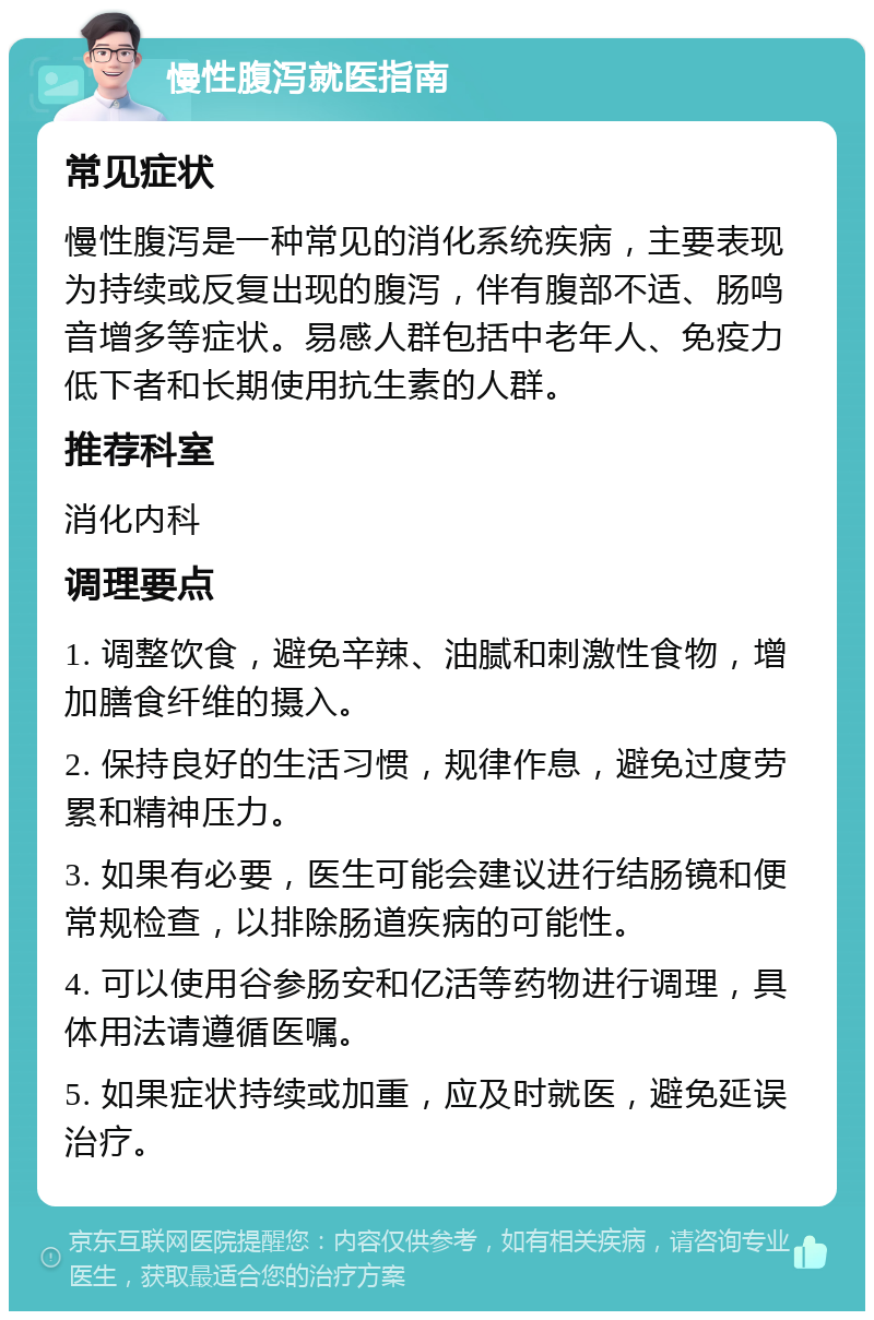 慢性腹泻就医指南 常见症状 慢性腹泻是一种常见的消化系统疾病，主要表现为持续或反复出现的腹泻，伴有腹部不适、肠鸣音增多等症状。易感人群包括中老年人、免疫力低下者和长期使用抗生素的人群。 推荐科室 消化内科 调理要点 1. 调整饮食，避免辛辣、油腻和刺激性食物，增加膳食纤维的摄入。 2. 保持良好的生活习惯，规律作息，避免过度劳累和精神压力。 3. 如果有必要，医生可能会建议进行结肠镜和便常规检查，以排除肠道疾病的可能性。 4. 可以使用谷参肠安和亿活等药物进行调理，具体用法请遵循医嘱。 5. 如果症状持续或加重，应及时就医，避免延误治疗。