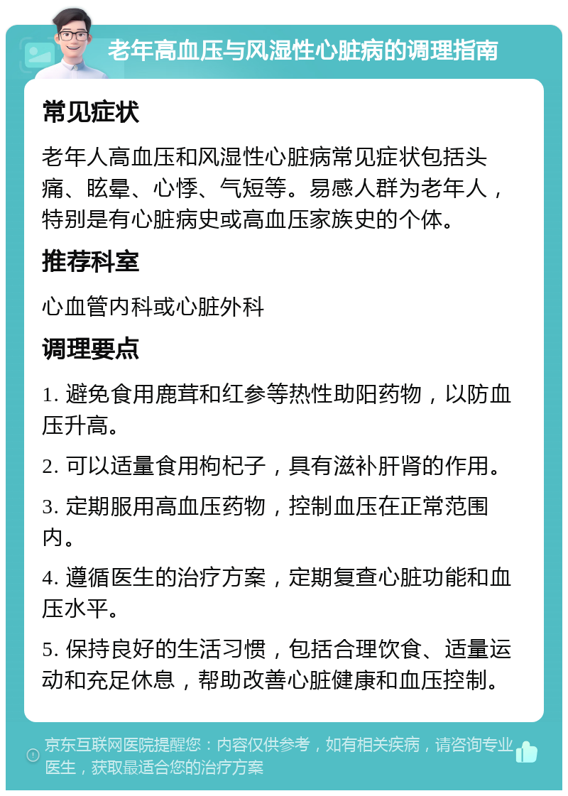 老年高血压与风湿性心脏病的调理指南 常见症状 老年人高血压和风湿性心脏病常见症状包括头痛、眩晕、心悸、气短等。易感人群为老年人，特别是有心脏病史或高血压家族史的个体。 推荐科室 心血管内科或心脏外科 调理要点 1. 避免食用鹿茸和红参等热性助阳药物，以防血压升高。 2. 可以适量食用枸杞子，具有滋补肝肾的作用。 3. 定期服用高血压药物，控制血压在正常范围内。 4. 遵循医生的治疗方案，定期复查心脏功能和血压水平。 5. 保持良好的生活习惯，包括合理饮食、适量运动和充足休息，帮助改善心脏健康和血压控制。