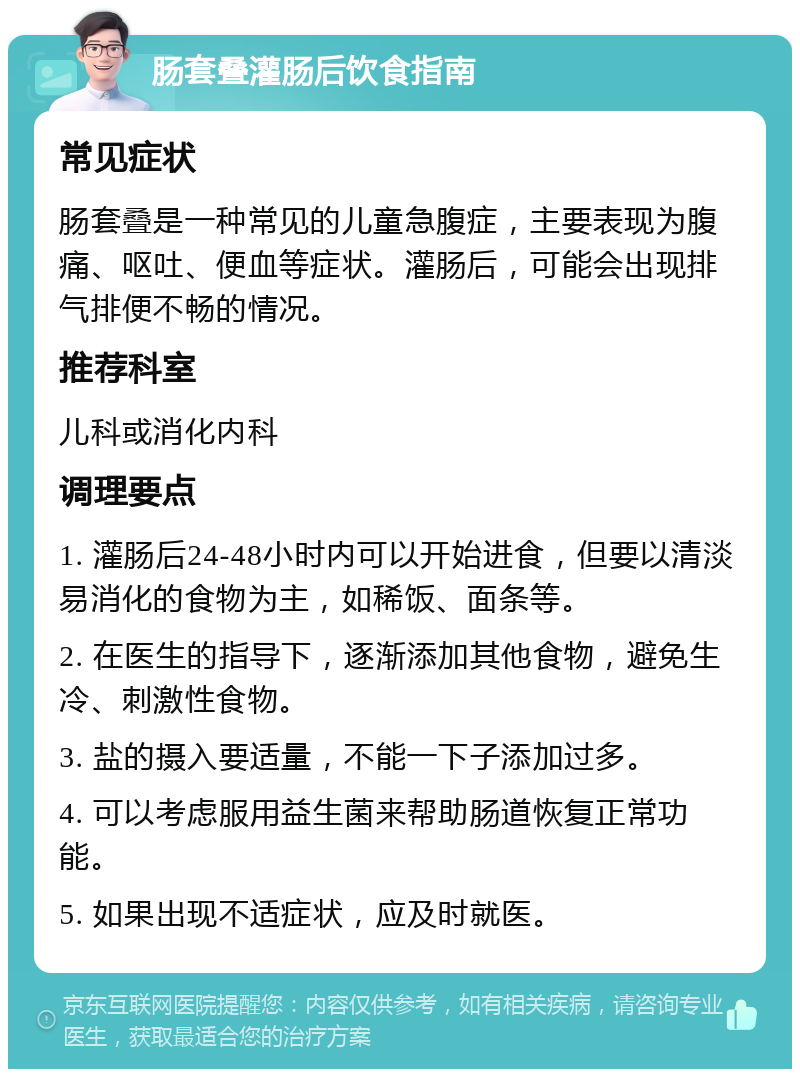 肠套叠灌肠后饮食指南 常见症状 肠套叠是一种常见的儿童急腹症，主要表现为腹痛、呕吐、便血等症状。灌肠后，可能会出现排气排便不畅的情况。 推荐科室 儿科或消化内科 调理要点 1. 灌肠后24-48小时内可以开始进食，但要以清淡易消化的食物为主，如稀饭、面条等。 2. 在医生的指导下，逐渐添加其他食物，避免生冷、刺激性食物。 3. 盐的摄入要适量，不能一下子添加过多。 4. 可以考虑服用益生菌来帮助肠道恢复正常功能。 5. 如果出现不适症状，应及时就医。