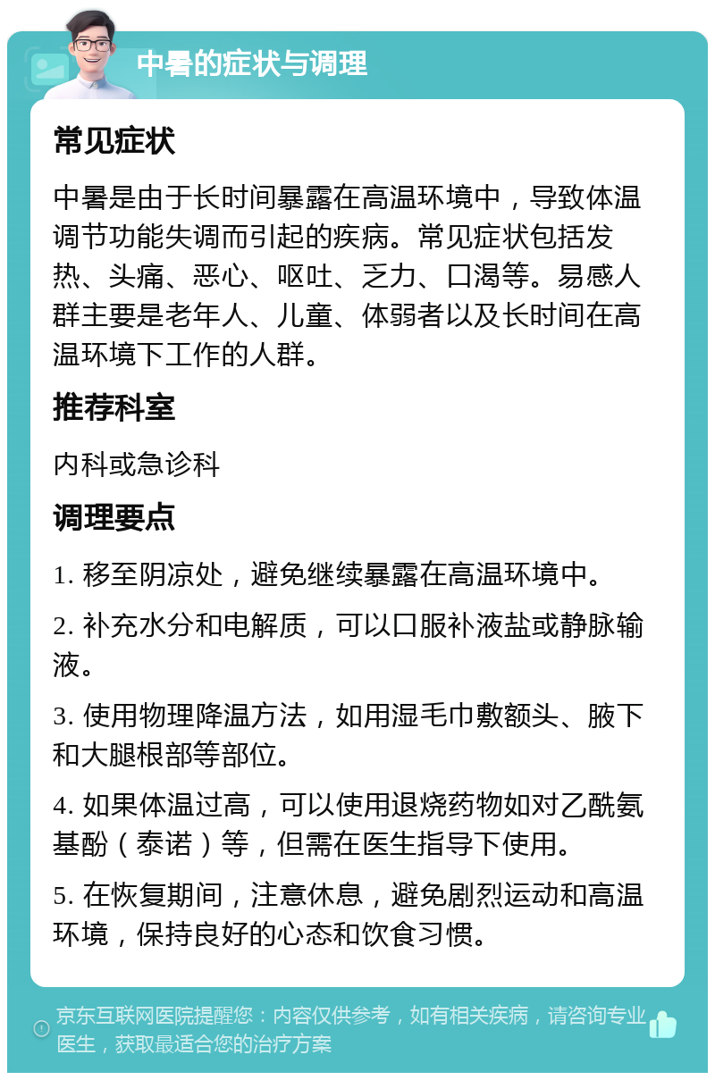 中暑的症状与调理 常见症状 中暑是由于长时间暴露在高温环境中，导致体温调节功能失调而引起的疾病。常见症状包括发热、头痛、恶心、呕吐、乏力、口渴等。易感人群主要是老年人、儿童、体弱者以及长时间在高温环境下工作的人群。 推荐科室 内科或急诊科 调理要点 1. 移至阴凉处，避免继续暴露在高温环境中。 2. 补充水分和电解质，可以口服补液盐或静脉输液。 3. 使用物理降温方法，如用湿毛巾敷额头、腋下和大腿根部等部位。 4. 如果体温过高，可以使用退烧药物如对乙酰氨基酚（泰诺）等，但需在医生指导下使用。 5. 在恢复期间，注意休息，避免剧烈运动和高温环境，保持良好的心态和饮食习惯。