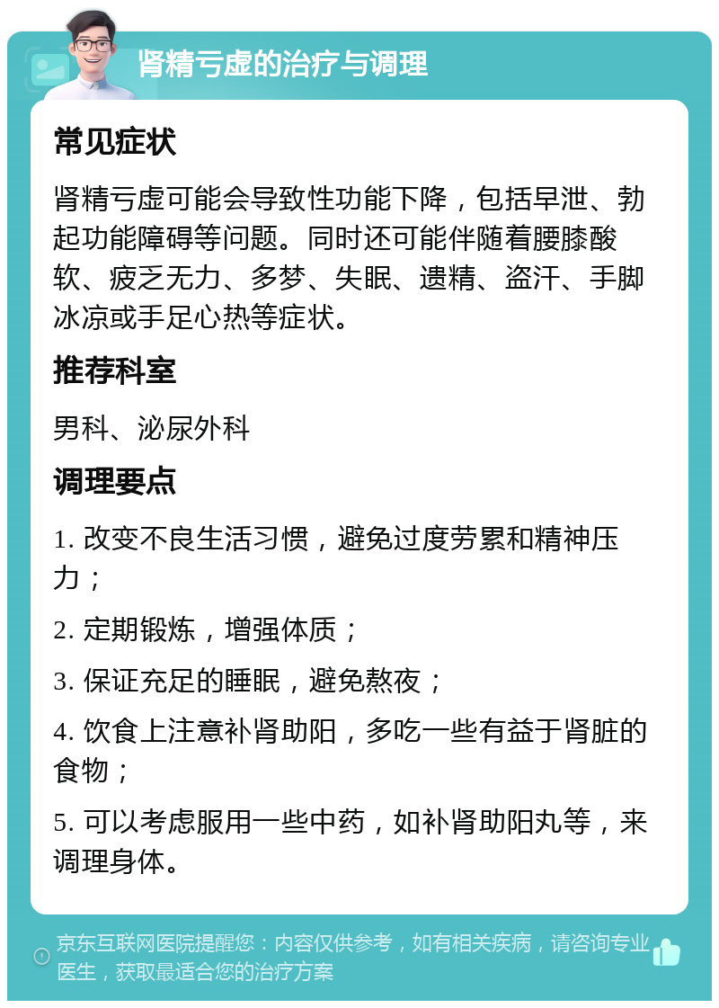 肾精亏虚的治疗与调理 常见症状 肾精亏虚可能会导致性功能下降，包括早泄、勃起功能障碍等问题。同时还可能伴随着腰膝酸软、疲乏无力、多梦、失眠、遗精、盗汗、手脚冰凉或手足心热等症状。 推荐科室 男科、泌尿外科 调理要点 1. 改变不良生活习惯，避免过度劳累和精神压力； 2. 定期锻炼，增强体质； 3. 保证充足的睡眠，避免熬夜； 4. 饮食上注意补肾助阳，多吃一些有益于肾脏的食物； 5. 可以考虑服用一些中药，如补肾助阳丸等，来调理身体。