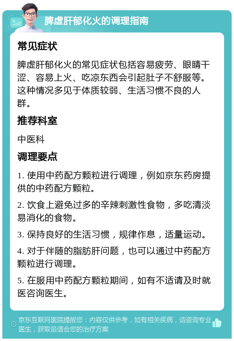 脾虚肝郁化火的调理指南 常见症状 脾虚肝郁化火的常见症状包括容易疲劳、眼睛干涩、容易上火、吃凉东西会引起肚子不舒服等。这种情况多见于体质较弱、生活习惯不良的人群。 推荐科室 中医科 调理要点 1. 使用中药配方颗粒进行调理，例如京东药房提供的中药配方颗粒。 2. 饮食上避免过多的辛辣刺激性食物，多吃清淡易消化的食物。 3. 保持良好的生活习惯，规律作息，适量运动。 4. 对于伴随的脂肪肝问题，也可以通过中药配方颗粒进行调理。 5. 在服用中药配方颗粒期间，如有不适请及时就医咨询医生。