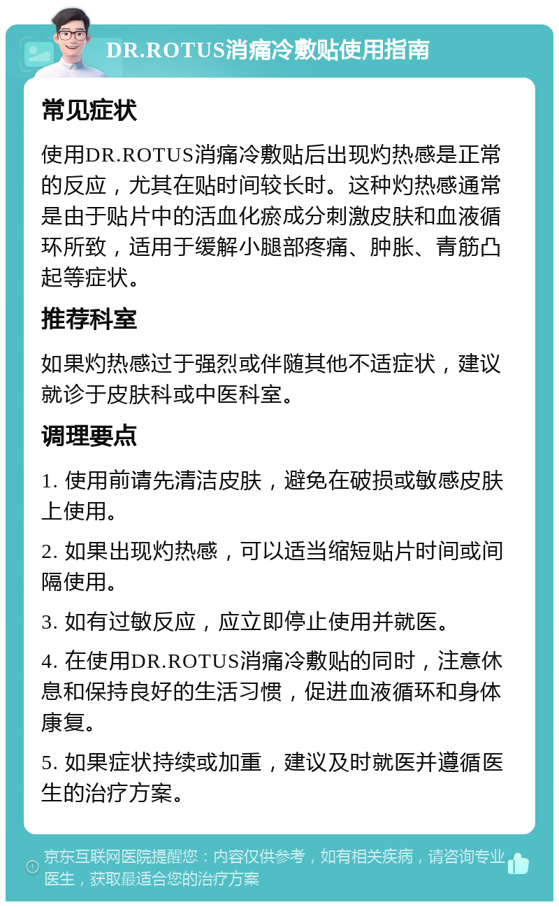 DR.ROTUS消痛冷敷贴使用指南 常见症状 使用DR.ROTUS消痛冷敷贴后出现灼热感是正常的反应，尤其在贴时间较长时。这种灼热感通常是由于贴片中的活血化瘀成分刺激皮肤和血液循环所致，适用于缓解小腿部疼痛、肿胀、青筋凸起等症状。 推荐科室 如果灼热感过于强烈或伴随其他不适症状，建议就诊于皮肤科或中医科室。 调理要点 1. 使用前请先清洁皮肤，避免在破损或敏感皮肤上使用。 2. 如果出现灼热感，可以适当缩短贴片时间或间隔使用。 3. 如有过敏反应，应立即停止使用并就医。 4. 在使用DR.ROTUS消痛冷敷贴的同时，注意休息和保持良好的生活习惯，促进血液循环和身体康复。 5. 如果症状持续或加重，建议及时就医并遵循医生的治疗方案。