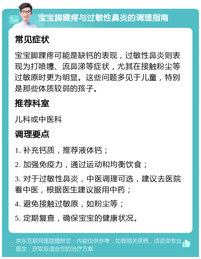 宝宝脚踝疼与过敏性鼻炎的调理指南 常见症状 宝宝脚踝疼可能是缺钙的表现，过敏性鼻炎则表现为打喷嚏、流鼻涕等症状，尤其在接触粉尘等过敏原时更为明显。这些问题多见于儿童，特别是那些体质较弱的孩子。 推荐科室 儿科或中医科 调理要点 1. 补充钙质，推荐液体钙； 2. 加强免疫力，通过运动和均衡饮食； 3. 对于过敏性鼻炎，中医调理可选，建议去医院看中医，根据医生建议服用中药； 4. 避免接触过敏原，如粉尘等； 5. 定期复查，确保宝宝的健康状况。