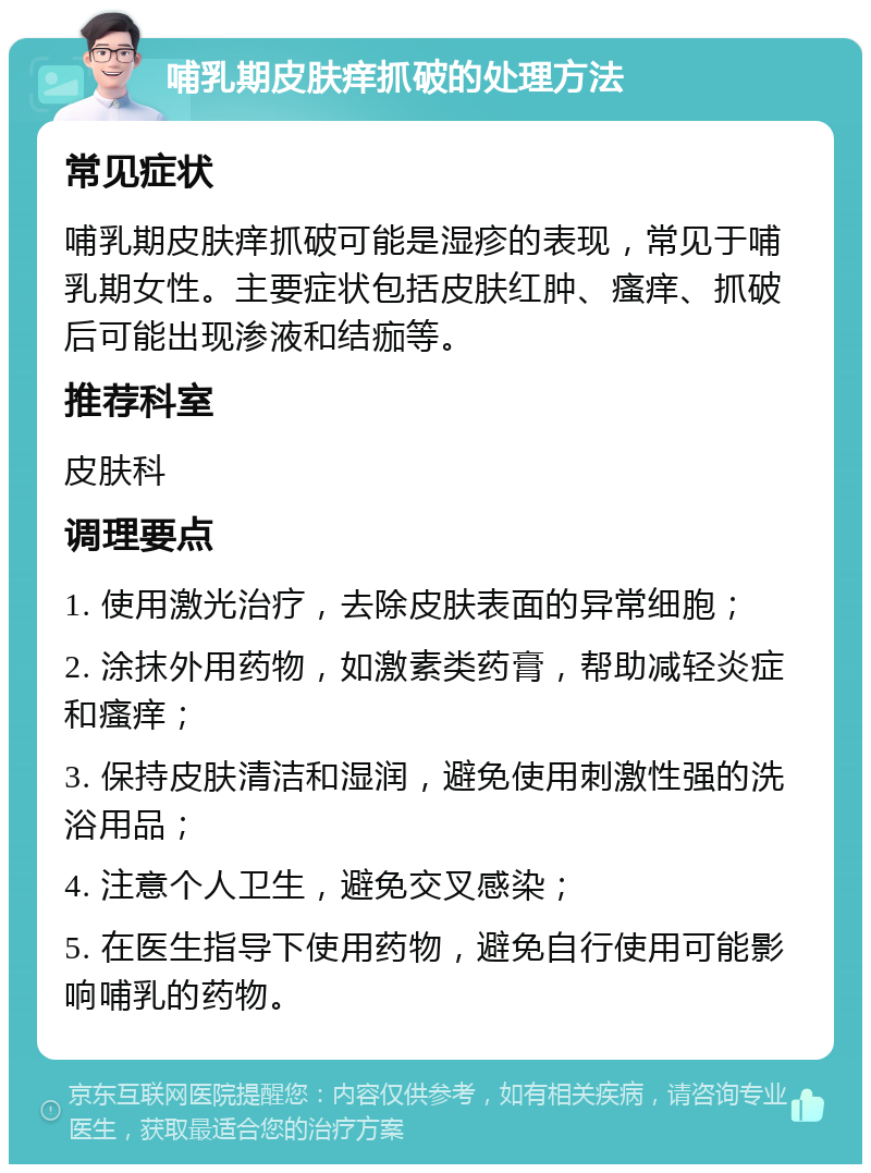 哺乳期皮肤痒抓破的处理方法 常见症状 哺乳期皮肤痒抓破可能是湿疹的表现，常见于哺乳期女性。主要症状包括皮肤红肿、瘙痒、抓破后可能出现渗液和结痂等。 推荐科室 皮肤科 调理要点 1. 使用激光治疗，去除皮肤表面的异常细胞； 2. 涂抹外用药物，如激素类药膏，帮助减轻炎症和瘙痒； 3. 保持皮肤清洁和湿润，避免使用刺激性强的洗浴用品； 4. 注意个人卫生，避免交叉感染； 5. 在医生指导下使用药物，避免自行使用可能影响哺乳的药物。