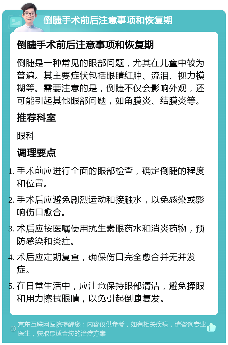 倒睫手术前后注意事项和恢复期 倒睫手术前后注意事项和恢复期 倒睫是一种常见的眼部问题，尤其在儿童中较为普遍。其主要症状包括眼睛红肿、流泪、视力模糊等。需要注意的是，倒睫不仅会影响外观，还可能引起其他眼部问题，如角膜炎、结膜炎等。 推荐科室 眼科 调理要点 手术前应进行全面的眼部检查，确定倒睫的程度和位置。 手术后应避免剧烈运动和接触水，以免感染或影响伤口愈合。 术后应按医嘱使用抗生素眼药水和消炎药物，预防感染和炎症。 术后应定期复查，确保伤口完全愈合并无并发症。 在日常生活中，应注意保持眼部清洁，避免揉眼和用力擦拭眼睛，以免引起倒睫复发。