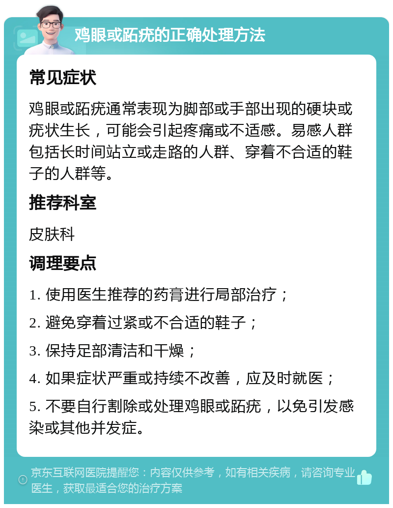 鸡眼或跖疣的正确处理方法 常见症状 鸡眼或跖疣通常表现为脚部或手部出现的硬块或疣状生长，可能会引起疼痛或不适感。易感人群包括长时间站立或走路的人群、穿着不合适的鞋子的人群等。 推荐科室 皮肤科 调理要点 1. 使用医生推荐的药膏进行局部治疗； 2. 避免穿着过紧或不合适的鞋子； 3. 保持足部清洁和干燥； 4. 如果症状严重或持续不改善，应及时就医； 5. 不要自行割除或处理鸡眼或跖疣，以免引发感染或其他并发症。