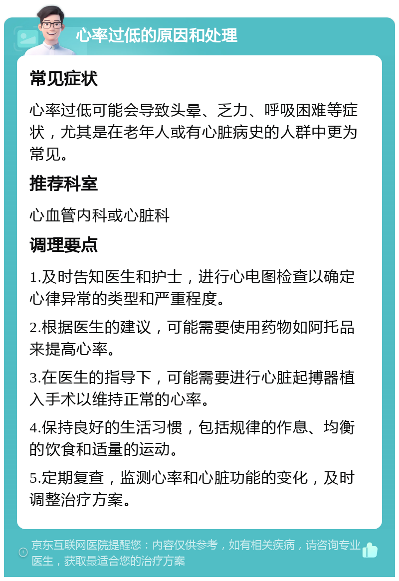 心率过低的原因和处理 常见症状 心率过低可能会导致头晕、乏力、呼吸困难等症状，尤其是在老年人或有心脏病史的人群中更为常见。 推荐科室 心血管内科或心脏科 调理要点 1.及时告知医生和护士，进行心电图检查以确定心律异常的类型和严重程度。 2.根据医生的建议，可能需要使用药物如阿托品来提高心率。 3.在医生的指导下，可能需要进行心脏起搏器植入手术以维持正常的心率。 4.保持良好的生活习惯，包括规律的作息、均衡的饮食和适量的运动。 5.定期复查，监测心率和心脏功能的变化，及时调整治疗方案。