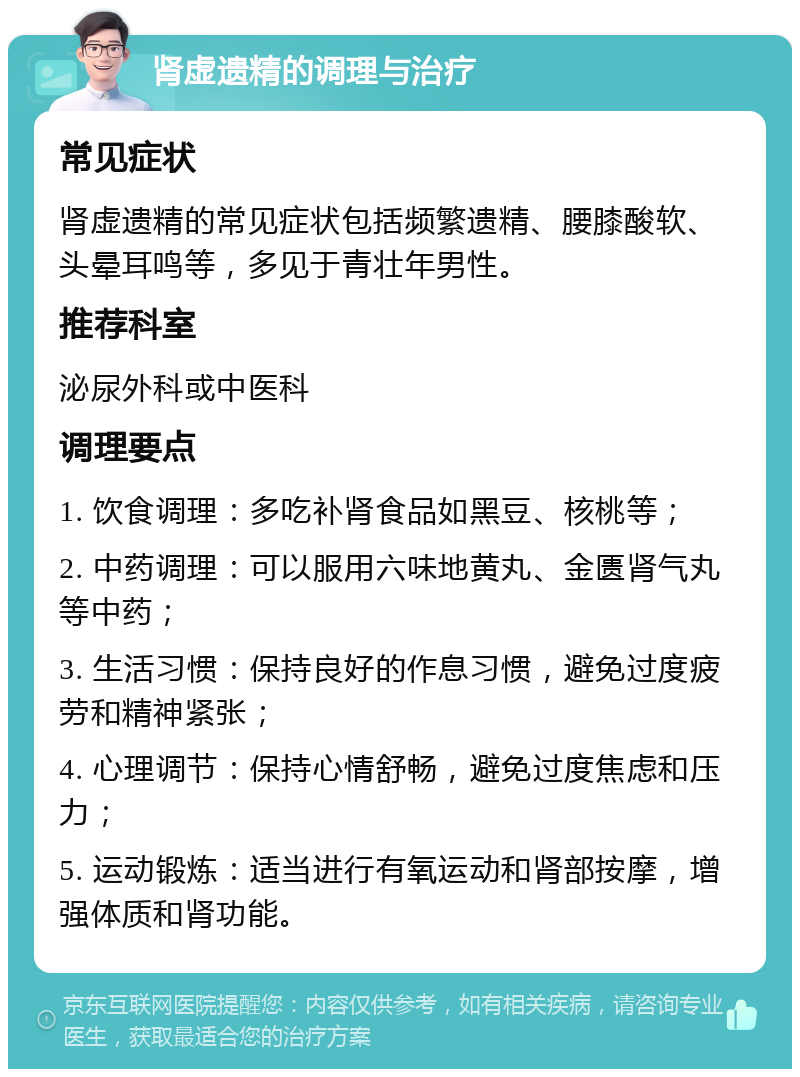 肾虚遗精的调理与治疗 常见症状 肾虚遗精的常见症状包括频繁遗精、腰膝酸软、头晕耳鸣等，多见于青壮年男性。 推荐科室 泌尿外科或中医科 调理要点 1. 饮食调理：多吃补肾食品如黑豆、核桃等； 2. 中药调理：可以服用六味地黄丸、金匮肾气丸等中药； 3. 生活习惯：保持良好的作息习惯，避免过度疲劳和精神紧张； 4. 心理调节：保持心情舒畅，避免过度焦虑和压力； 5. 运动锻炼：适当进行有氧运动和肾部按摩，增强体质和肾功能。