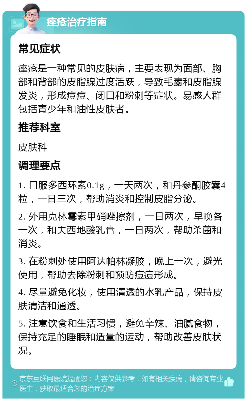 痤疮治疗指南 常见症状 痤疮是一种常见的皮肤病，主要表现为面部、胸部和背部的皮脂腺过度活跃，导致毛囊和皮脂腺发炎，形成痘痘、闭口和粉刺等症状。易感人群包括青少年和油性皮肤者。 推荐科室 皮肤科 调理要点 1. 口服多西环素0.1g，一天两次，和丹参酮胶囊4粒，一日三次，帮助消炎和控制皮脂分泌。 2. 外用克林霉素甲硝唑擦剂，一日两次，早晚各一次，和夫西地酸乳膏，一日两次，帮助杀菌和消炎。 3. 在粉刺处使用阿达帕林凝胶，晚上一次，避光使用，帮助去除粉刺和预防痘痘形成。 4. 尽量避免化妆，使用清透的水乳产品，保持皮肤清洁和通透。 5. 注意饮食和生活习惯，避免辛辣、油腻食物，保持充足的睡眠和适量的运动，帮助改善皮肤状况。