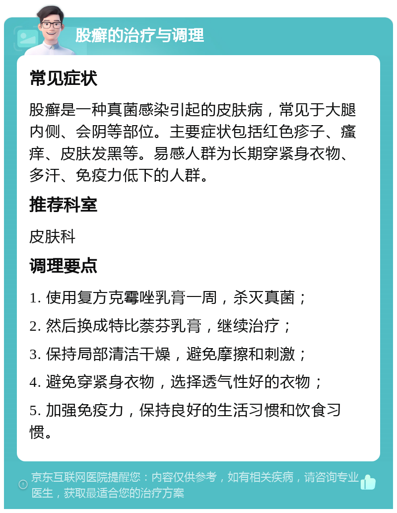 股癣的治疗与调理 常见症状 股癣是一种真菌感染引起的皮肤病，常见于大腿内侧、会阴等部位。主要症状包括红色疹子、瘙痒、皮肤发黑等。易感人群为长期穿紧身衣物、多汗、免疫力低下的人群。 推荐科室 皮肤科 调理要点 1. 使用复方克霉唑乳膏一周，杀灭真菌； 2. 然后换成特比萘芬乳膏，继续治疗； 3. 保持局部清洁干燥，避免摩擦和刺激； 4. 避免穿紧身衣物，选择透气性好的衣物； 5. 加强免疫力，保持良好的生活习惯和饮食习惯。