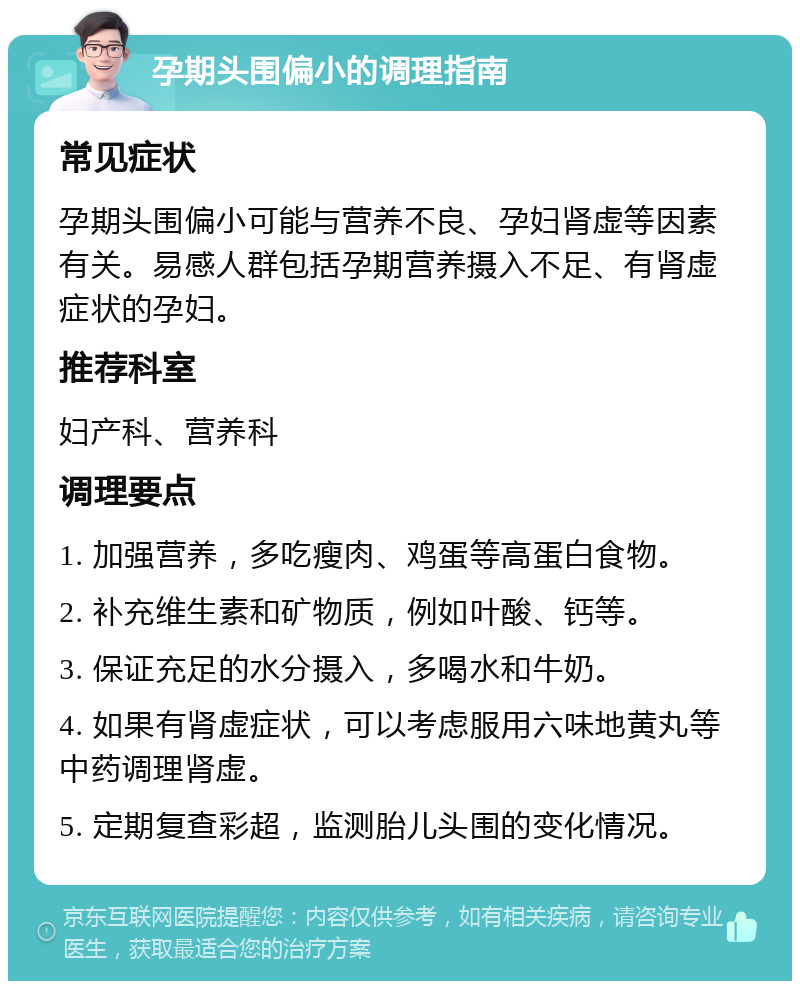 孕期头围偏小的调理指南 常见症状 孕期头围偏小可能与营养不良、孕妇肾虚等因素有关。易感人群包括孕期营养摄入不足、有肾虚症状的孕妇。 推荐科室 妇产科、营养科 调理要点 1. 加强营养，多吃瘦肉、鸡蛋等高蛋白食物。 2. 补充维生素和矿物质，例如叶酸、钙等。 3. 保证充足的水分摄入，多喝水和牛奶。 4. 如果有肾虚症状，可以考虑服用六味地黄丸等中药调理肾虚。 5. 定期复查彩超，监测胎儿头围的变化情况。