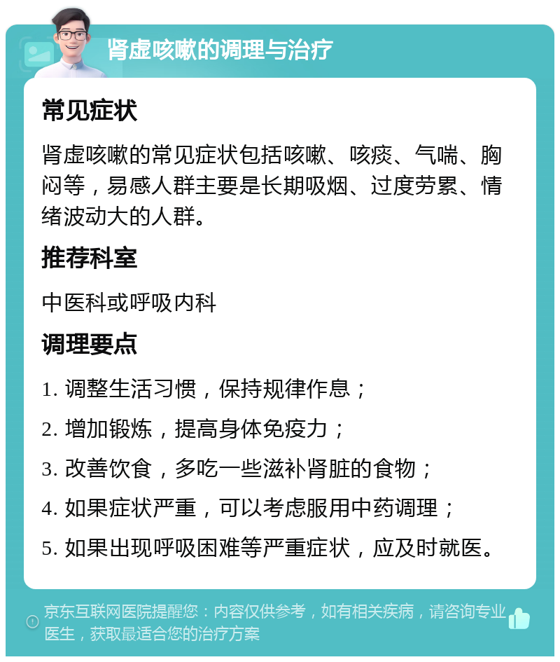 肾虚咳嗽的调理与治疗 常见症状 肾虚咳嗽的常见症状包括咳嗽、咳痰、气喘、胸闷等，易感人群主要是长期吸烟、过度劳累、情绪波动大的人群。 推荐科室 中医科或呼吸内科 调理要点 1. 调整生活习惯，保持规律作息； 2. 增加锻炼，提高身体免疫力； 3. 改善饮食，多吃一些滋补肾脏的食物； 4. 如果症状严重，可以考虑服用中药调理； 5. 如果出现呼吸困难等严重症状，应及时就医。