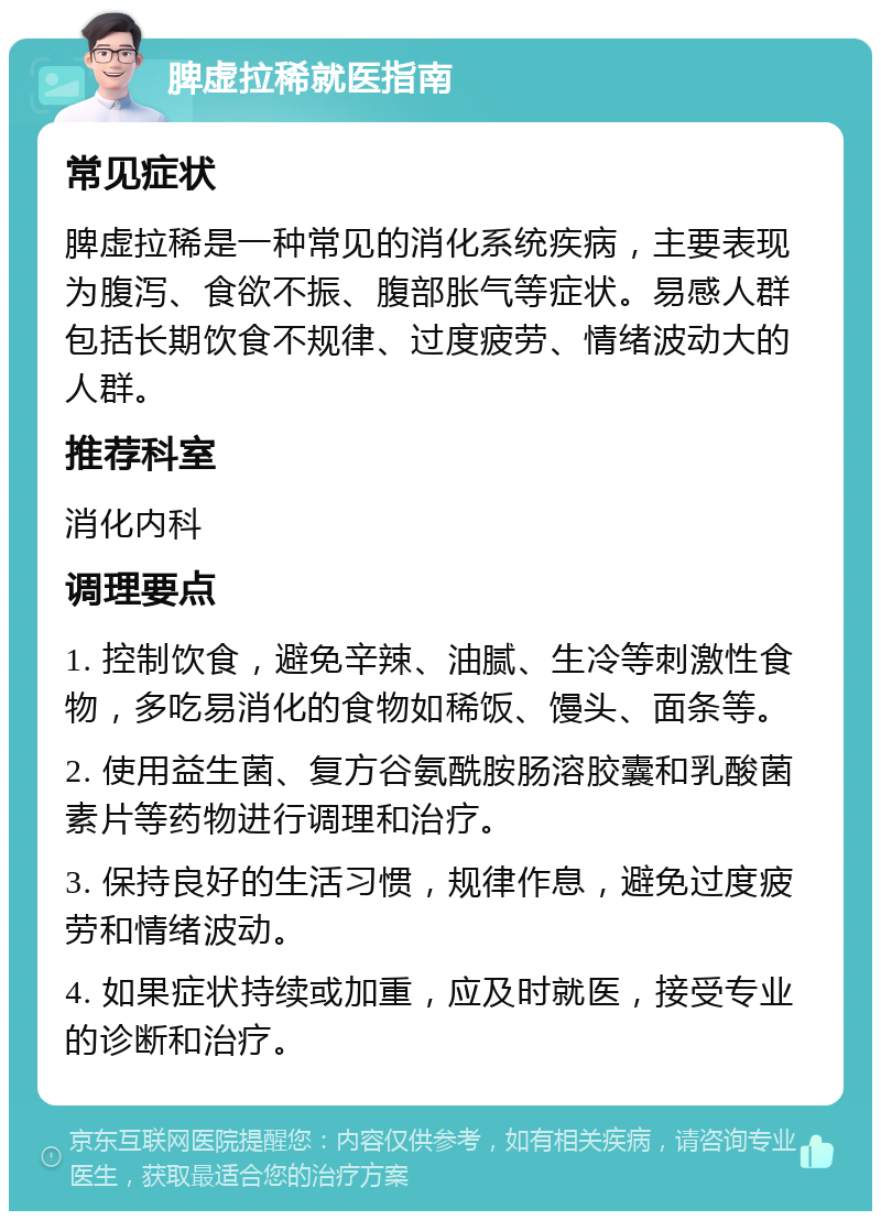 脾虚拉稀就医指南 常见症状 脾虚拉稀是一种常见的消化系统疾病，主要表现为腹泻、食欲不振、腹部胀气等症状。易感人群包括长期饮食不规律、过度疲劳、情绪波动大的人群。 推荐科室 消化内科 调理要点 1. 控制饮食，避免辛辣、油腻、生冷等刺激性食物，多吃易消化的食物如稀饭、馒头、面条等。 2. 使用益生菌、复方谷氨酰胺肠溶胶囊和乳酸菌素片等药物进行调理和治疗。 3. 保持良好的生活习惯，规律作息，避免过度疲劳和情绪波动。 4. 如果症状持续或加重，应及时就医，接受专业的诊断和治疗。