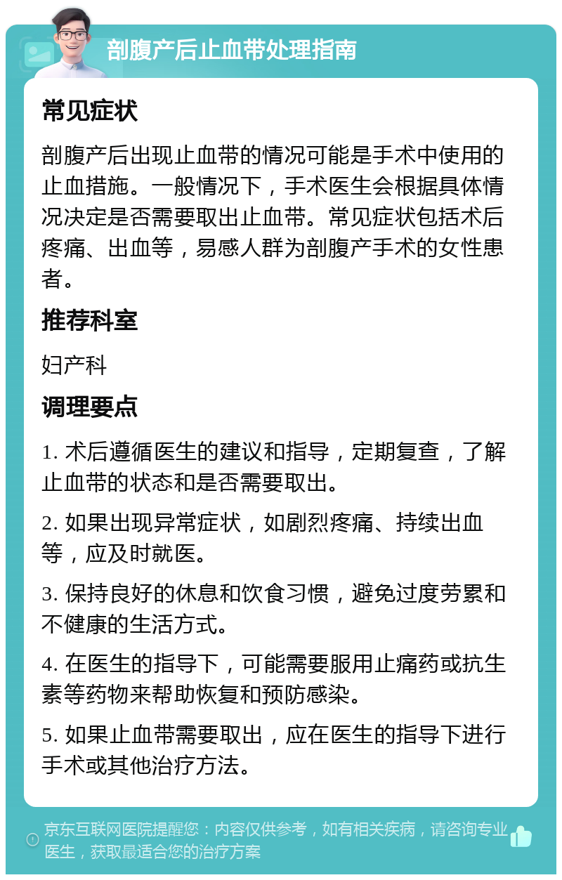 剖腹产后止血带处理指南 常见症状 剖腹产后出现止血带的情况可能是手术中使用的止血措施。一般情况下，手术医生会根据具体情况决定是否需要取出止血带。常见症状包括术后疼痛、出血等，易感人群为剖腹产手术的女性患者。 推荐科室 妇产科 调理要点 1. 术后遵循医生的建议和指导，定期复查，了解止血带的状态和是否需要取出。 2. 如果出现异常症状，如剧烈疼痛、持续出血等，应及时就医。 3. 保持良好的休息和饮食习惯，避免过度劳累和不健康的生活方式。 4. 在医生的指导下，可能需要服用止痛药或抗生素等药物来帮助恢复和预防感染。 5. 如果止血带需要取出，应在医生的指导下进行手术或其他治疗方法。