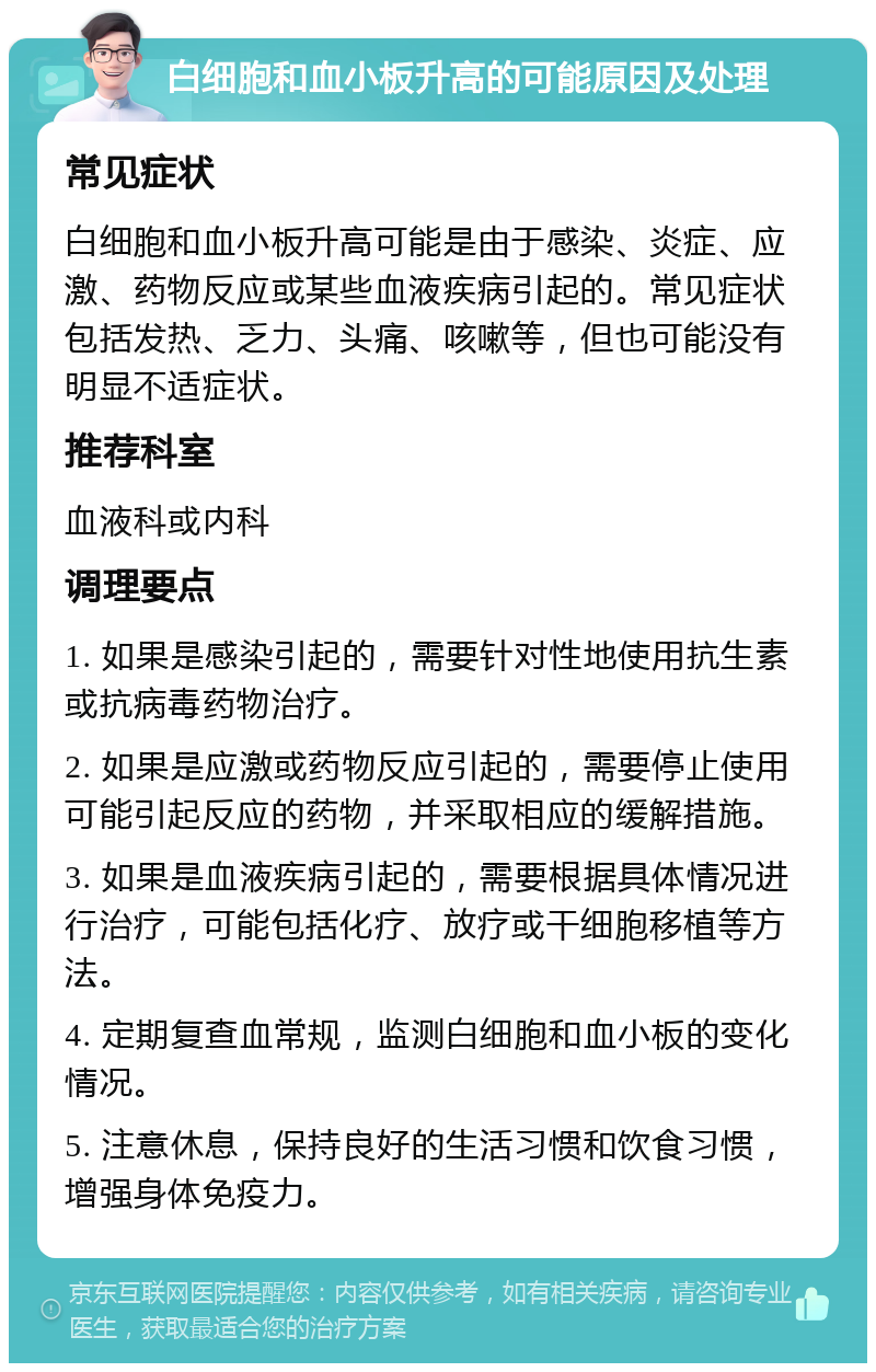 白细胞和血小板升高的可能原因及处理 常见症状 白细胞和血小板升高可能是由于感染、炎症、应激、药物反应或某些血液疾病引起的。常见症状包括发热、乏力、头痛、咳嗽等，但也可能没有明显不适症状。 推荐科室 血液科或内科 调理要点 1. 如果是感染引起的，需要针对性地使用抗生素或抗病毒药物治疗。 2. 如果是应激或药物反应引起的，需要停止使用可能引起反应的药物，并采取相应的缓解措施。 3. 如果是血液疾病引起的，需要根据具体情况进行治疗，可能包括化疗、放疗或干细胞移植等方法。 4. 定期复查血常规，监测白细胞和血小板的变化情况。 5. 注意休息，保持良好的生活习惯和饮食习惯，增强身体免疫力。