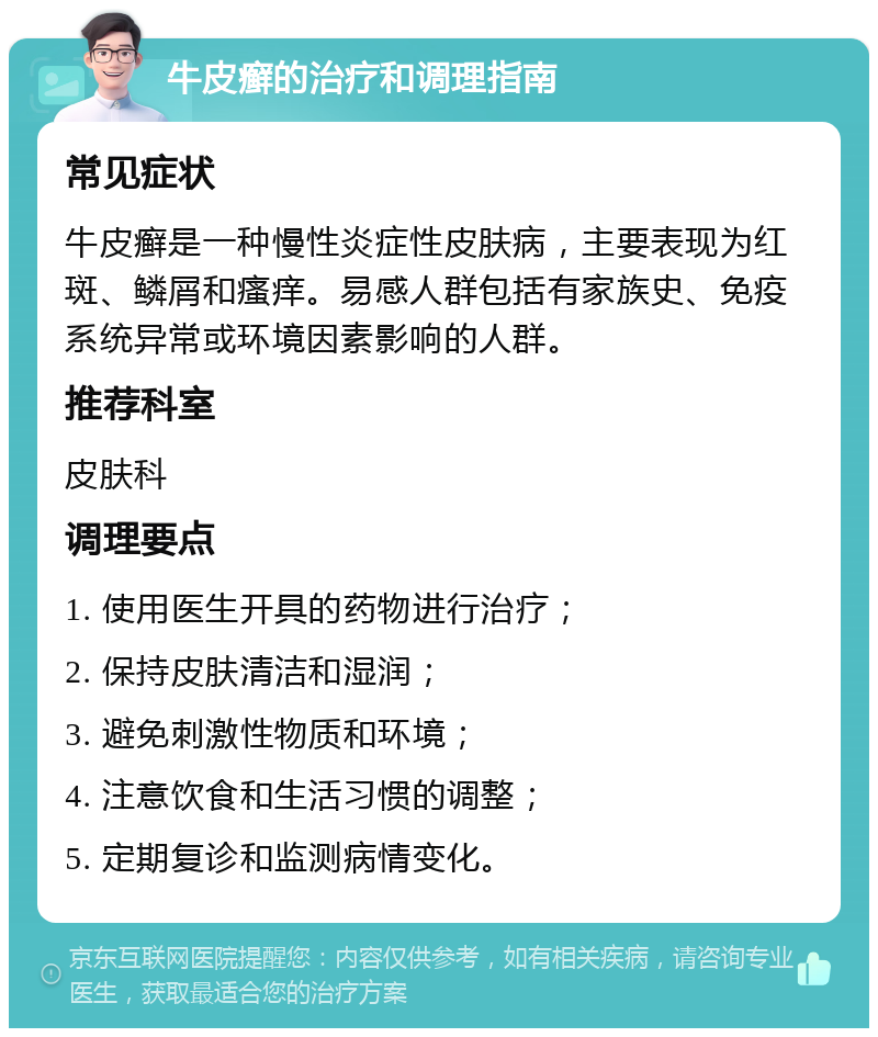 牛皮癣的治疗和调理指南 常见症状 牛皮癣是一种慢性炎症性皮肤病，主要表现为红斑、鳞屑和瘙痒。易感人群包括有家族史、免疫系统异常或环境因素影响的人群。 推荐科室 皮肤科 调理要点 1. 使用医生开具的药物进行治疗； 2. 保持皮肤清洁和湿润； 3. 避免刺激性物质和环境； 4. 注意饮食和生活习惯的调整； 5. 定期复诊和监测病情变化。