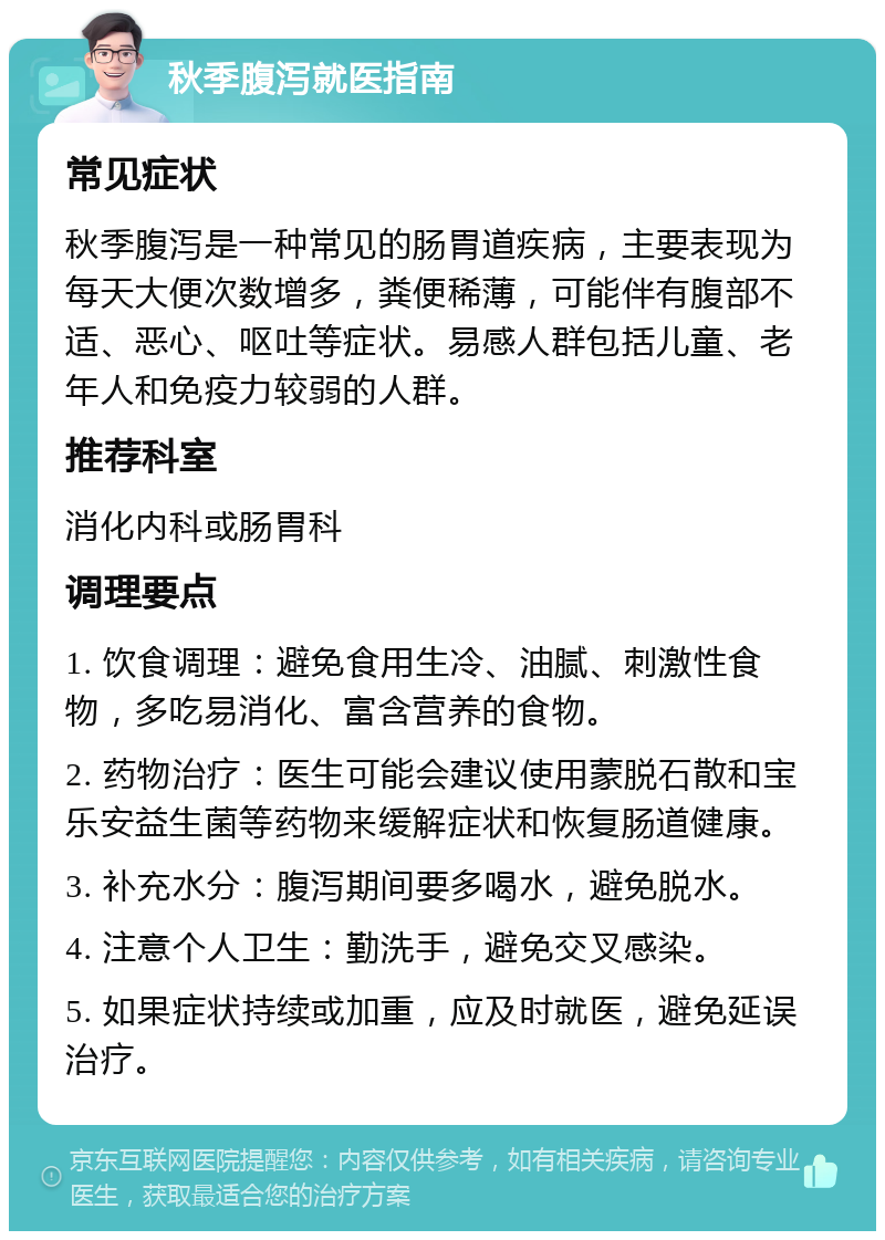 秋季腹泻就医指南 常见症状 秋季腹泻是一种常见的肠胃道疾病，主要表现为每天大便次数增多，粪便稀薄，可能伴有腹部不适、恶心、呕吐等症状。易感人群包括儿童、老年人和免疫力较弱的人群。 推荐科室 消化内科或肠胃科 调理要点 1. 饮食调理：避免食用生冷、油腻、刺激性食物，多吃易消化、富含营养的食物。 2. 药物治疗：医生可能会建议使用蒙脱石散和宝乐安益生菌等药物来缓解症状和恢复肠道健康。 3. 补充水分：腹泻期间要多喝水，避免脱水。 4. 注意个人卫生：勤洗手，避免交叉感染。 5. 如果症状持续或加重，应及时就医，避免延误治疗。