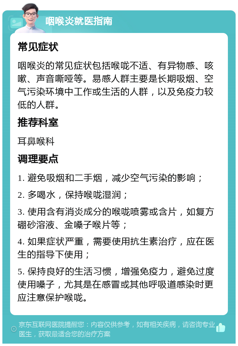 咽喉炎就医指南 常见症状 咽喉炎的常见症状包括喉咙不适、有异物感、咳嗽、声音嘶哑等。易感人群主要是长期吸烟、空气污染环境中工作或生活的人群，以及免疫力较低的人群。 推荐科室 耳鼻喉科 调理要点 1. 避免吸烟和二手烟，减少空气污染的影响； 2. 多喝水，保持喉咙湿润； 3. 使用含有消炎成分的喉咙喷雾或含片，如复方硼砂溶液、金嗓子喉片等； 4. 如果症状严重，需要使用抗生素治疗，应在医生的指导下使用； 5. 保持良好的生活习惯，增强免疫力，避免过度使用嗓子，尤其是在感冒或其他呼吸道感染时更应注意保护喉咙。