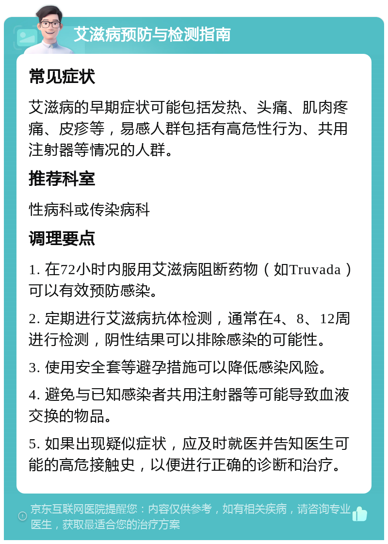 艾滋病预防与检测指南 常见症状 艾滋病的早期症状可能包括发热、头痛、肌肉疼痛、皮疹等，易感人群包括有高危性行为、共用注射器等情况的人群。 推荐科室 性病科或传染病科 调理要点 1. 在72小时内服用艾滋病阻断药物（如Truvada）可以有效预防感染。 2. 定期进行艾滋病抗体检测，通常在4、8、12周进行检测，阴性结果可以排除感染的可能性。 3. 使用安全套等避孕措施可以降低感染风险。 4. 避免与已知感染者共用注射器等可能导致血液交换的物品。 5. 如果出现疑似症状，应及时就医并告知医生可能的高危接触史，以便进行正确的诊断和治疗。