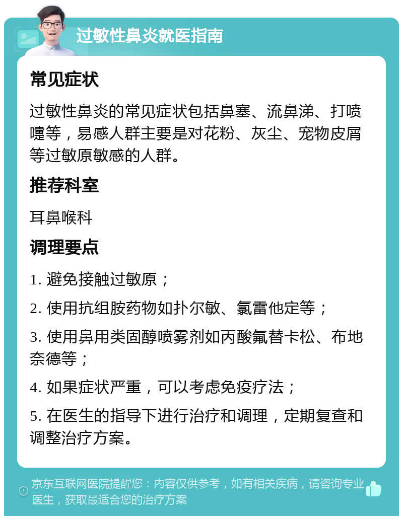 过敏性鼻炎就医指南 常见症状 过敏性鼻炎的常见症状包括鼻塞、流鼻涕、打喷嚏等，易感人群主要是对花粉、灰尘、宠物皮屑等过敏原敏感的人群。 推荐科室 耳鼻喉科 调理要点 1. 避免接触过敏原； 2. 使用抗组胺药物如扑尔敏、氯雷他定等； 3. 使用鼻用类固醇喷雾剂如丙酸氟替卡松、布地奈德等； 4. 如果症状严重，可以考虑免疫疗法； 5. 在医生的指导下进行治疗和调理，定期复查和调整治疗方案。