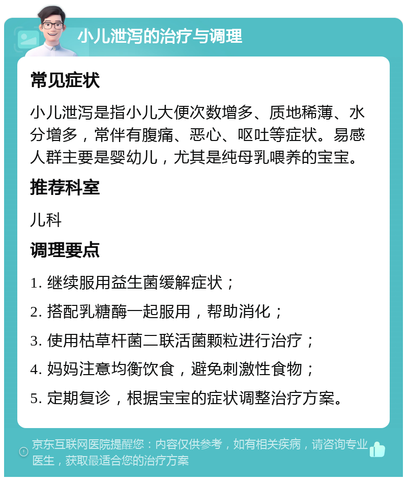 小儿泄泻的治疗与调理 常见症状 小儿泄泻是指小儿大便次数增多、质地稀薄、水分增多，常伴有腹痛、恶心、呕吐等症状。易感人群主要是婴幼儿，尤其是纯母乳喂养的宝宝。 推荐科室 儿科 调理要点 1. 继续服用益生菌缓解症状； 2. 搭配乳糖酶一起服用，帮助消化； 3. 使用枯草杆菌二联活菌颗粒进行治疗； 4. 妈妈注意均衡饮食，避免刺激性食物； 5. 定期复诊，根据宝宝的症状调整治疗方案。