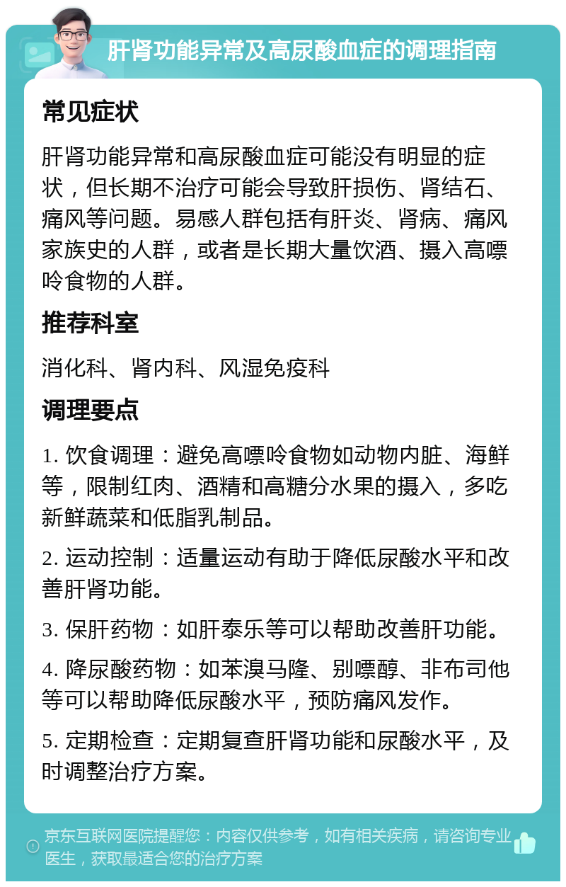 肝肾功能异常及高尿酸血症的调理指南 常见症状 肝肾功能异常和高尿酸血症可能没有明显的症状，但长期不治疗可能会导致肝损伤、肾结石、痛风等问题。易感人群包括有肝炎、肾病、痛风家族史的人群，或者是长期大量饮酒、摄入高嘌呤食物的人群。 推荐科室 消化科、肾内科、风湿免疫科 调理要点 1. 饮食调理：避免高嘌呤食物如动物内脏、海鲜等，限制红肉、酒精和高糖分水果的摄入，多吃新鲜蔬菜和低脂乳制品。 2. 运动控制：适量运动有助于降低尿酸水平和改善肝肾功能。 3. 保肝药物：如肝泰乐等可以帮助改善肝功能。 4. 降尿酸药物：如苯溴马隆、别嘌醇、非布司他等可以帮助降低尿酸水平，预防痛风发作。 5. 定期检查：定期复查肝肾功能和尿酸水平，及时调整治疗方案。