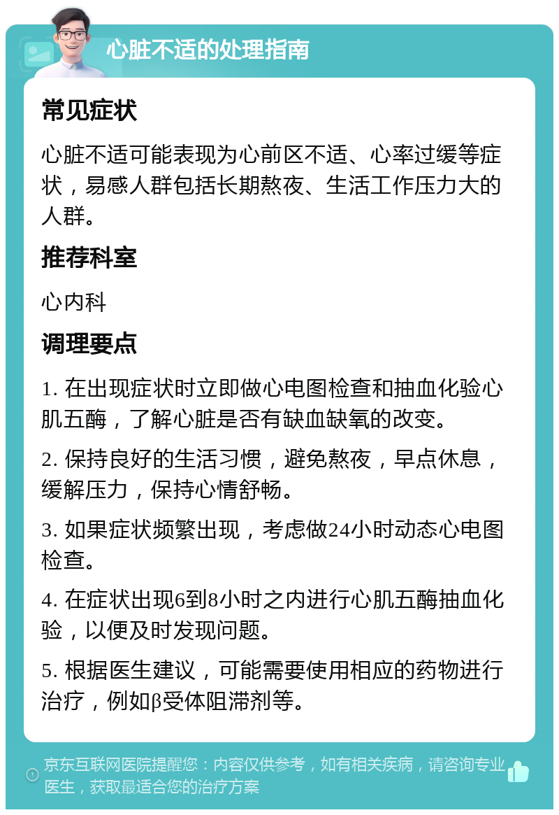 心脏不适的处理指南 常见症状 心脏不适可能表现为心前区不适、心率过缓等症状，易感人群包括长期熬夜、生活工作压力大的人群。 推荐科室 心内科 调理要点 1. 在出现症状时立即做心电图检查和抽血化验心肌五酶，了解心脏是否有缺血缺氧的改变。 2. 保持良好的生活习惯，避免熬夜，早点休息，缓解压力，保持心情舒畅。 3. 如果症状频繁出现，考虑做24小时动态心电图检查。 4. 在症状出现6到8小时之内进行心肌五酶抽血化验，以便及时发现问题。 5. 根据医生建议，可能需要使用相应的药物进行治疗，例如β受体阻滞剂等。