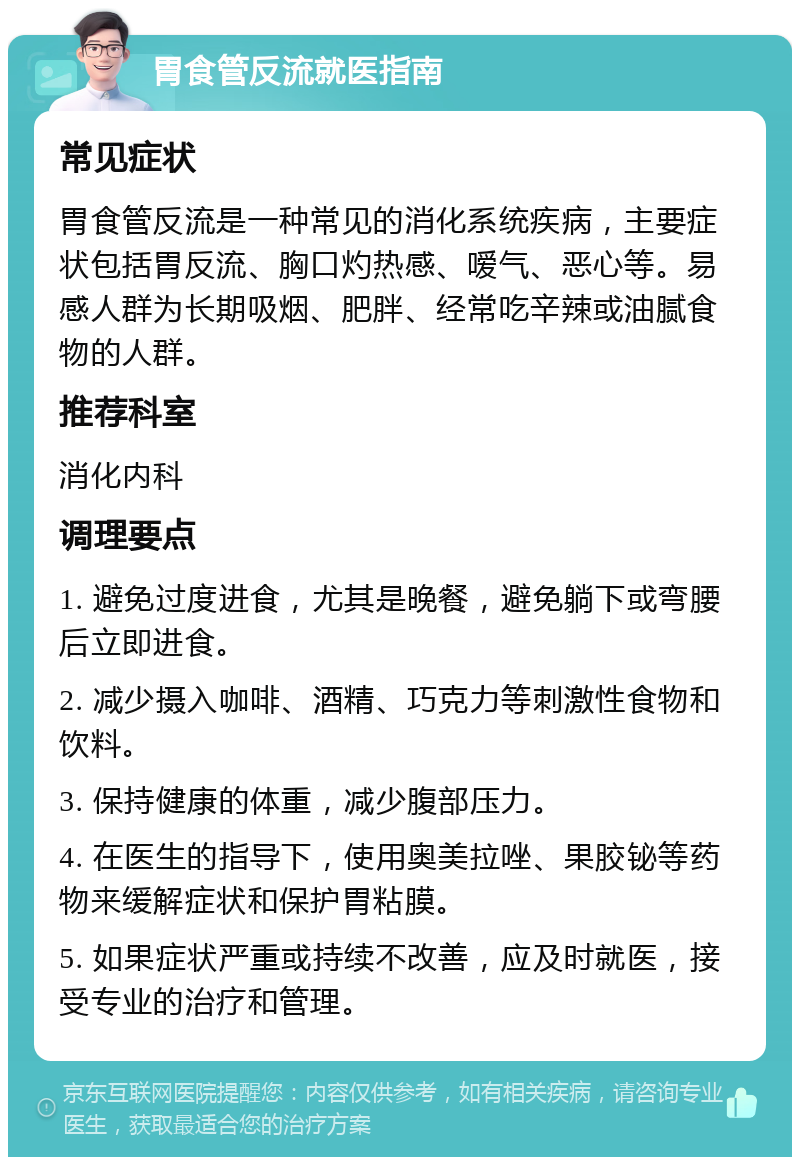 胃食管反流就医指南 常见症状 胃食管反流是一种常见的消化系统疾病，主要症状包括胃反流、胸口灼热感、嗳气、恶心等。易感人群为长期吸烟、肥胖、经常吃辛辣或油腻食物的人群。 推荐科室 消化内科 调理要点 1. 避免过度进食，尤其是晚餐，避免躺下或弯腰后立即进食。 2. 减少摄入咖啡、酒精、巧克力等刺激性食物和饮料。 3. 保持健康的体重，减少腹部压力。 4. 在医生的指导下，使用奥美拉唑、果胶铋等药物来缓解症状和保护胃粘膜。 5. 如果症状严重或持续不改善，应及时就医，接受专业的治疗和管理。