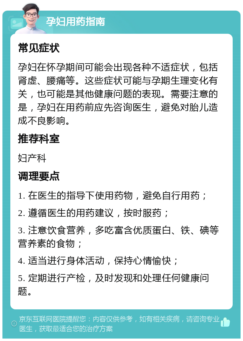 孕妇用药指南 常见症状 孕妇在怀孕期间可能会出现各种不适症状，包括肾虚、腰痛等。这些症状可能与孕期生理变化有关，也可能是其他健康问题的表现。需要注意的是，孕妇在用药前应先咨询医生，避免对胎儿造成不良影响。 推荐科室 妇产科 调理要点 1. 在医生的指导下使用药物，避免自行用药； 2. 遵循医生的用药建议，按时服药； 3. 注意饮食营养，多吃富含优质蛋白、铁、碘等营养素的食物； 4. 适当进行身体活动，保持心情愉快； 5. 定期进行产检，及时发现和处理任何健康问题。