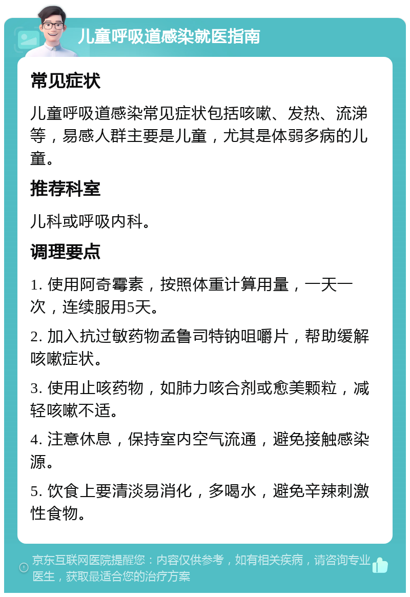 儿童呼吸道感染就医指南 常见症状 儿童呼吸道感染常见症状包括咳嗽、发热、流涕等，易感人群主要是儿童，尤其是体弱多病的儿童。 推荐科室 儿科或呼吸内科。 调理要点 1. 使用阿奇霉素，按照体重计算用量，一天一次，连续服用5天。 2. 加入抗过敏药物孟鲁司特钠咀嚼片，帮助缓解咳嗽症状。 3. 使用止咳药物，如肺力咳合剂或愈美颗粒，减轻咳嗽不适。 4. 注意休息，保持室内空气流通，避免接触感染源。 5. 饮食上要清淡易消化，多喝水，避免辛辣刺激性食物。