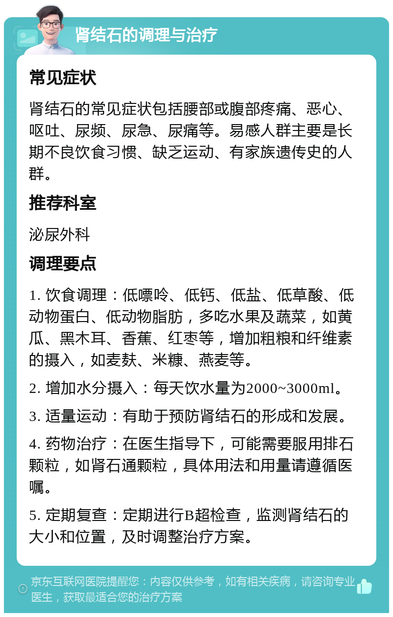 肾结石的调理与治疗 常见症状 肾结石的常见症状包括腰部或腹部疼痛、恶心、呕吐、尿频、尿急、尿痛等。易感人群主要是长期不良饮食习惯、缺乏运动、有家族遗传史的人群。 推荐科室 泌尿外科 调理要点 1. 饮食调理：低嘌呤、低钙、低盐、低草酸、低动物蛋白、低动物脂肪，多吃水果及蔬菜，如黄瓜、黑木耳、香蕉、红枣等，增加粗粮和纤维素的摄入，如麦麸、米糠、燕麦等。 2. 增加水分摄入：每天饮水量为2000~3000ml。 3. 适量运动：有助于预防肾结石的形成和发展。 4. 药物治疗：在医生指导下，可能需要服用排石颗粒，如肾石通颗粒，具体用法和用量请遵循医嘱。 5. 定期复查：定期进行B超检查，监测肾结石的大小和位置，及时调整治疗方案。