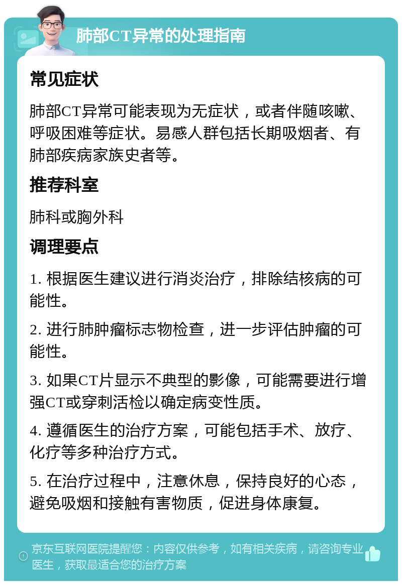 肺部CT异常的处理指南 常见症状 肺部CT异常可能表现为无症状，或者伴随咳嗽、呼吸困难等症状。易感人群包括长期吸烟者、有肺部疾病家族史者等。 推荐科室 肺科或胸外科 调理要点 1. 根据医生建议进行消炎治疗，排除结核病的可能性。 2. 进行肺肿瘤标志物检查，进一步评估肿瘤的可能性。 3. 如果CT片显示不典型的影像，可能需要进行增强CT或穿刺活检以确定病变性质。 4. 遵循医生的治疗方案，可能包括手术、放疗、化疗等多种治疗方式。 5. 在治疗过程中，注意休息，保持良好的心态，避免吸烟和接触有害物质，促进身体康复。