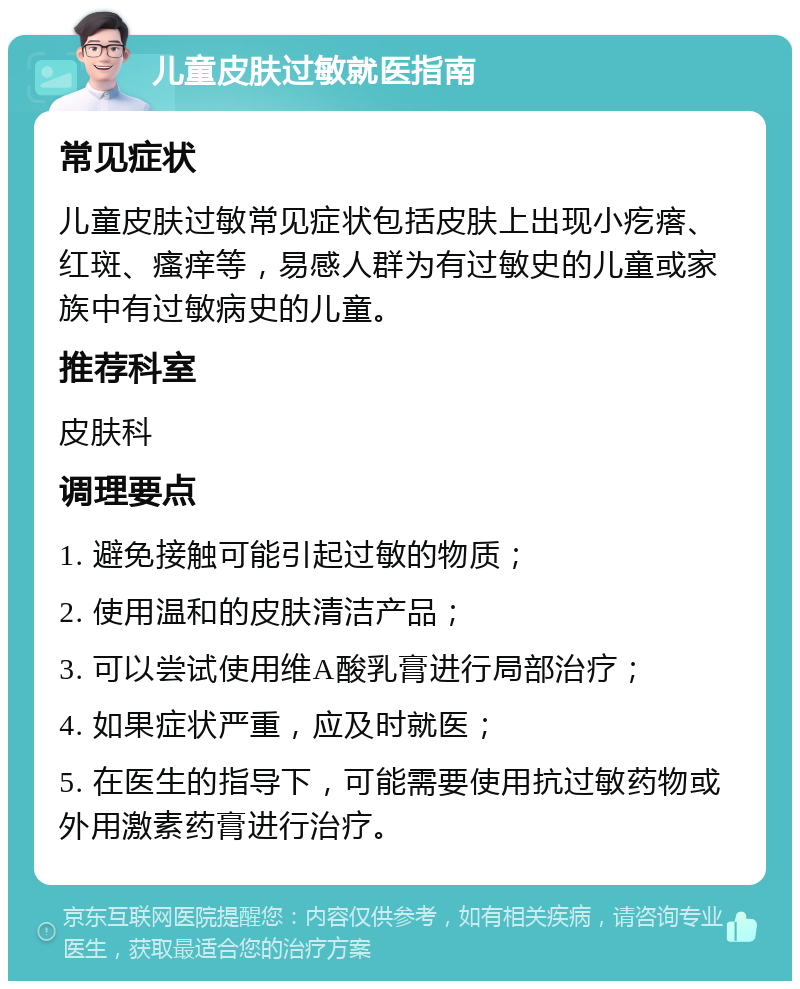 儿童皮肤过敏就医指南 常见症状 儿童皮肤过敏常见症状包括皮肤上出现小疙瘩、红斑、瘙痒等，易感人群为有过敏史的儿童或家族中有过敏病史的儿童。 推荐科室 皮肤科 调理要点 1. 避免接触可能引起过敏的物质； 2. 使用温和的皮肤清洁产品； 3. 可以尝试使用维A酸乳膏进行局部治疗； 4. 如果症状严重，应及时就医； 5. 在医生的指导下，可能需要使用抗过敏药物或外用激素药膏进行治疗。