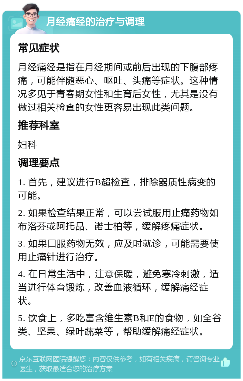 月经痛经的治疗与调理 常见症状 月经痛经是指在月经期间或前后出现的下腹部疼痛，可能伴随恶心、呕吐、头痛等症状。这种情况多见于青春期女性和生育后女性，尤其是没有做过相关检查的女性更容易出现此类问题。 推荐科室 妇科 调理要点 1. 首先，建议进行B超检查，排除器质性病变的可能。 2. 如果检查结果正常，可以尝试服用止痛药物如布洛芬或阿托品、诺士柏等，缓解疼痛症状。 3. 如果口服药物无效，应及时就诊，可能需要使用止痛针进行治疗。 4. 在日常生活中，注意保暖，避免寒冷刺激，适当进行体育锻炼，改善血液循环，缓解痛经症状。 5. 饮食上，多吃富含维生素B和E的食物，如全谷类、坚果、绿叶蔬菜等，帮助缓解痛经症状。