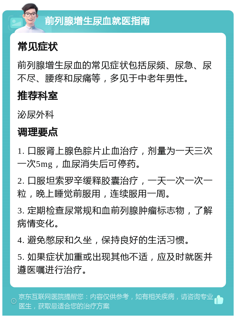 前列腺增生尿血就医指南 常见症状 前列腺增生尿血的常见症状包括尿频、尿急、尿不尽、腰疼和尿痛等，多见于中老年男性。 推荐科室 泌尿外科 调理要点 1. 口服肾上腺色腙片止血治疗，剂量为一天三次一次5mg，血尿消失后可停药。 2. 口服坦索罗辛缓释胶囊治疗，一天一次一次一粒，晚上睡觉前服用，连续服用一周。 3. 定期检查尿常规和血前列腺肿瘤标志物，了解病情变化。 4. 避免憋尿和久坐，保持良好的生活习惯。 5. 如果症状加重或出现其他不适，应及时就医并遵医嘱进行治疗。