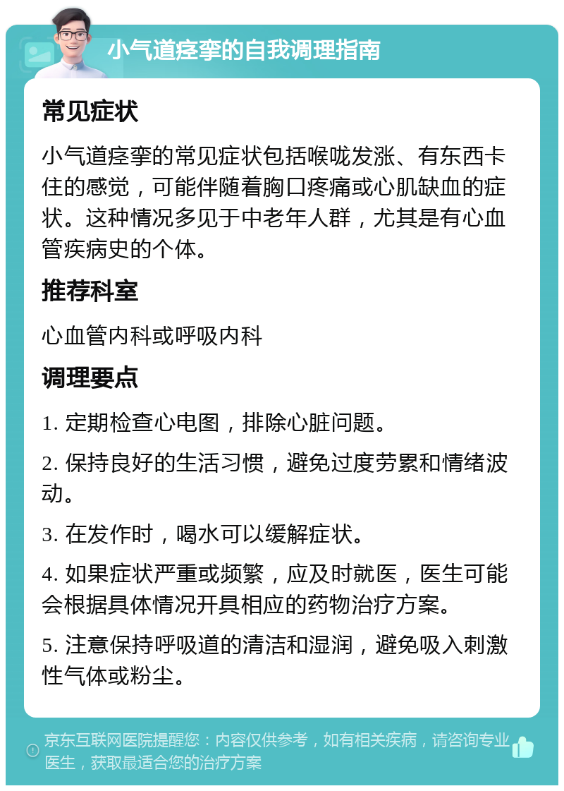 小气道痉挛的自我调理指南 常见症状 小气道痉挛的常见症状包括喉咙发涨、有东西卡住的感觉，可能伴随着胸口疼痛或心肌缺血的症状。这种情况多见于中老年人群，尤其是有心血管疾病史的个体。 推荐科室 心血管内科或呼吸内科 调理要点 1. 定期检查心电图，排除心脏问题。 2. 保持良好的生活习惯，避免过度劳累和情绪波动。 3. 在发作时，喝水可以缓解症状。 4. 如果症状严重或频繁，应及时就医，医生可能会根据具体情况开具相应的药物治疗方案。 5. 注意保持呼吸道的清洁和湿润，避免吸入刺激性气体或粉尘。