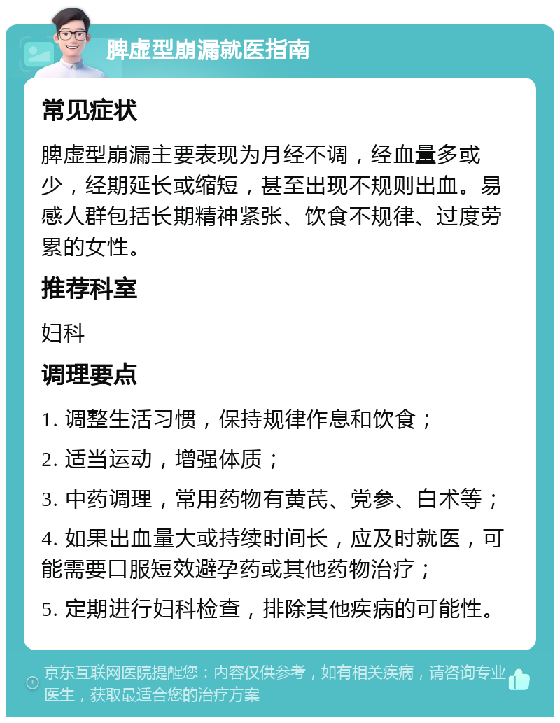 脾虚型崩漏就医指南 常见症状 脾虚型崩漏主要表现为月经不调，经血量多或少，经期延长或缩短，甚至出现不规则出血。易感人群包括长期精神紧张、饮食不规律、过度劳累的女性。 推荐科室 妇科 调理要点 1. 调整生活习惯，保持规律作息和饮食； 2. 适当运动，增强体质； 3. 中药调理，常用药物有黄芪、党参、白术等； 4. 如果出血量大或持续时间长，应及时就医，可能需要口服短效避孕药或其他药物治疗； 5. 定期进行妇科检查，排除其他疾病的可能性。