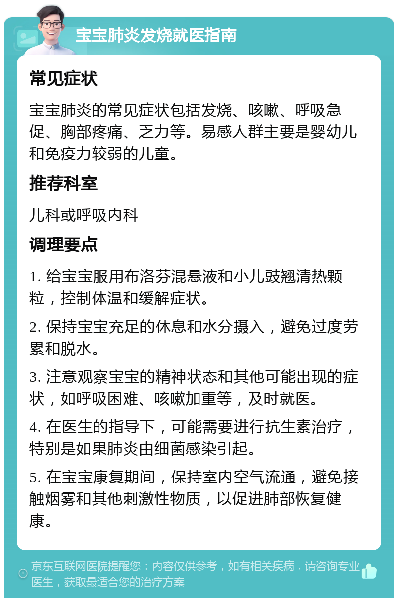 宝宝肺炎发烧就医指南 常见症状 宝宝肺炎的常见症状包括发烧、咳嗽、呼吸急促、胸部疼痛、乏力等。易感人群主要是婴幼儿和免疫力较弱的儿童。 推荐科室 儿科或呼吸内科 调理要点 1. 给宝宝服用布洛芬混悬液和小儿豉翘清热颗粒，控制体温和缓解症状。 2. 保持宝宝充足的休息和水分摄入，避免过度劳累和脱水。 3. 注意观察宝宝的精神状态和其他可能出现的症状，如呼吸困难、咳嗽加重等，及时就医。 4. 在医生的指导下，可能需要进行抗生素治疗，特别是如果肺炎由细菌感染引起。 5. 在宝宝康复期间，保持室内空气流通，避免接触烟雾和其他刺激性物质，以促进肺部恢复健康。