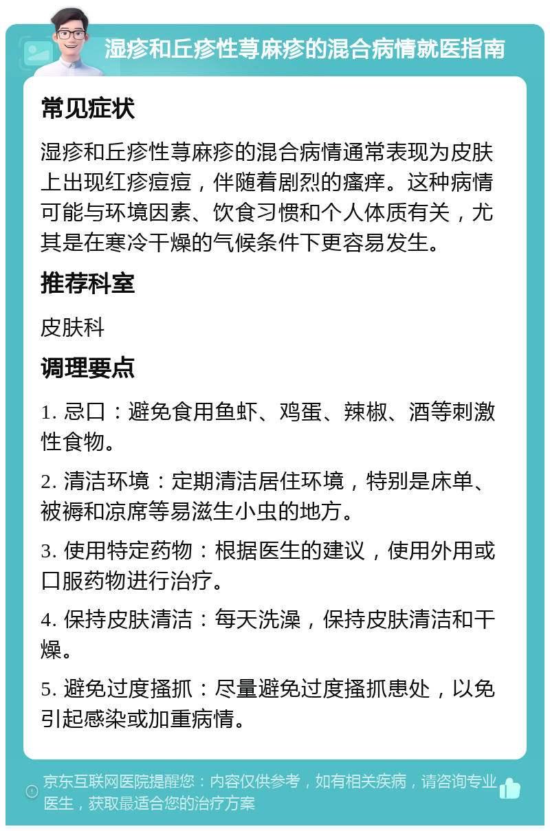 湿疹和丘疹性荨麻疹的混合病情就医指南 常见症状 湿疹和丘疹性荨麻疹的混合病情通常表现为皮肤上出现红疹痘痘，伴随着剧烈的瘙痒。这种病情可能与环境因素、饮食习惯和个人体质有关，尤其是在寒冷干燥的气候条件下更容易发生。 推荐科室 皮肤科 调理要点 1. 忌口：避免食用鱼虾、鸡蛋、辣椒、酒等刺激性食物。 2. 清洁环境：定期清洁居住环境，特别是床单、被褥和凉席等易滋生小虫的地方。 3. 使用特定药物：根据医生的建议，使用外用或口服药物进行治疗。 4. 保持皮肤清洁：每天洗澡，保持皮肤清洁和干燥。 5. 避免过度搔抓：尽量避免过度搔抓患处，以免引起感染或加重病情。