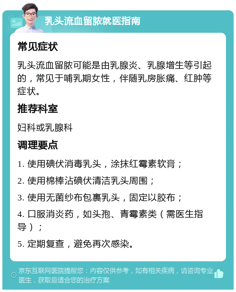 乳头流血留脓就医指南 常见症状 乳头流血留脓可能是由乳腺炎、乳腺增生等引起的，常见于哺乳期女性，伴随乳房胀痛、红肿等症状。 推荐科室 妇科或乳腺科 调理要点 1. 使用碘伏消毒乳头，涂抹红霉素软膏； 2. 使用棉棒沾碘伏清洁乳头周围； 3. 使用无菌纱布包裹乳头，固定以胶布； 4. 口服消炎药，如头孢、青霉素类（需医生指导）； 5. 定期复查，避免再次感染。