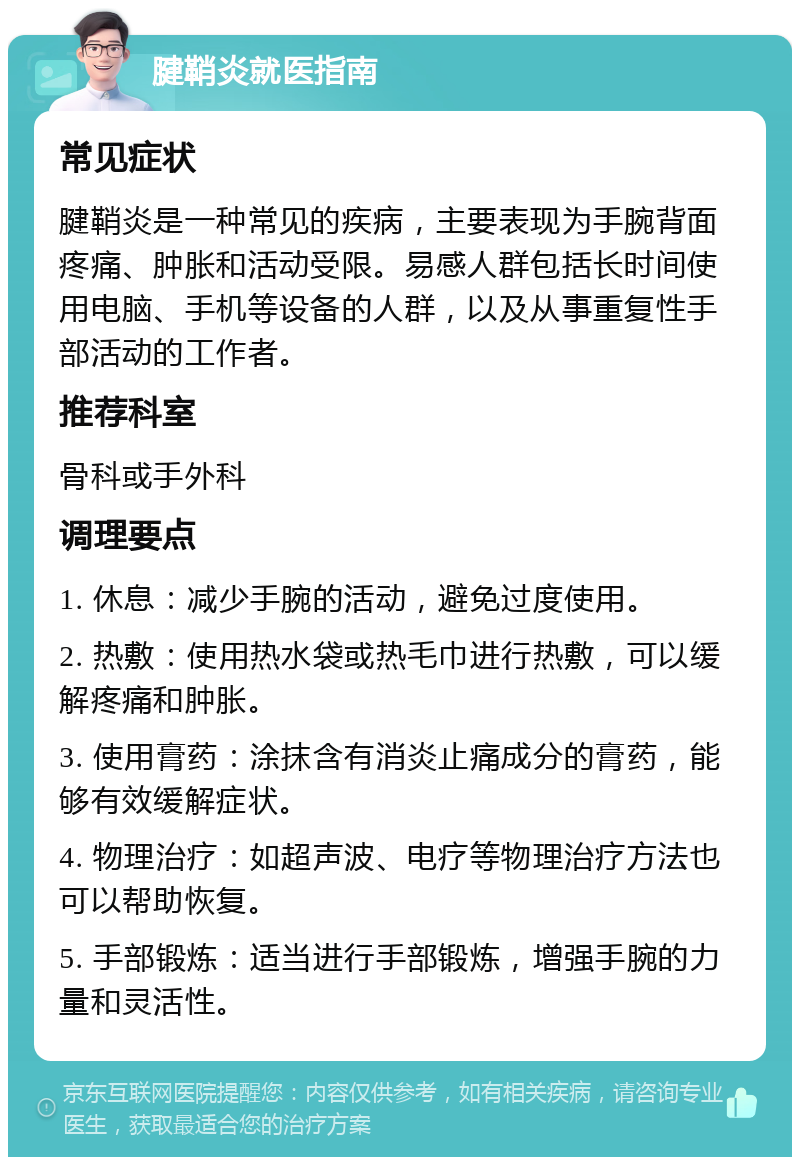 腱鞘炎就医指南 常见症状 腱鞘炎是一种常见的疾病，主要表现为手腕背面疼痛、肿胀和活动受限。易感人群包括长时间使用电脑、手机等设备的人群，以及从事重复性手部活动的工作者。 推荐科室 骨科或手外科 调理要点 1. 休息：减少手腕的活动，避免过度使用。 2. 热敷：使用热水袋或热毛巾进行热敷，可以缓解疼痛和肿胀。 3. 使用膏药：涂抹含有消炎止痛成分的膏药，能够有效缓解症状。 4. 物理治疗：如超声波、电疗等物理治疗方法也可以帮助恢复。 5. 手部锻炼：适当进行手部锻炼，增强手腕的力量和灵活性。