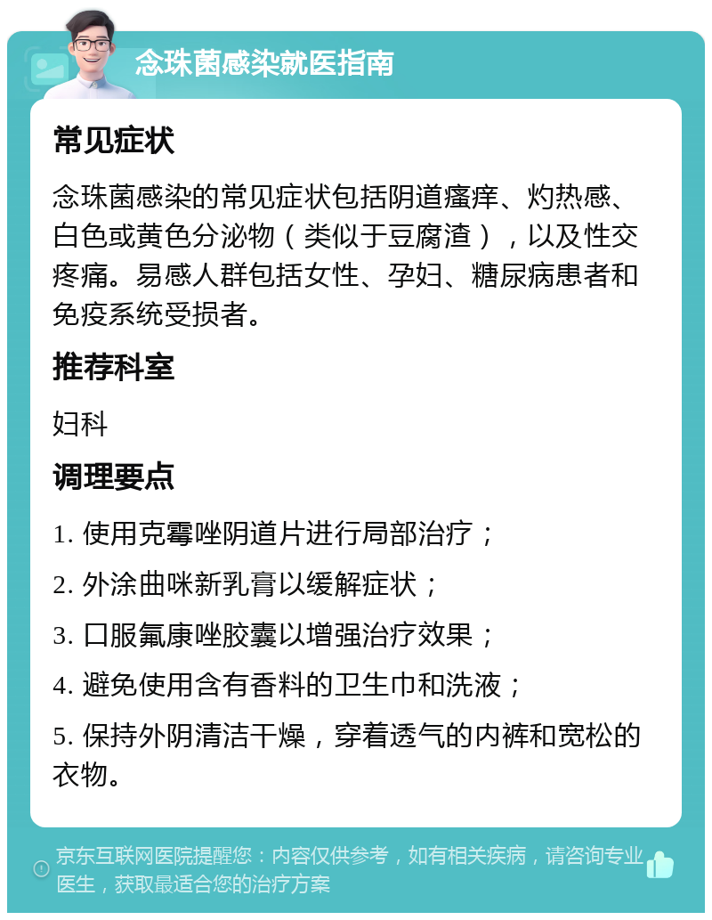 念珠菌感染就医指南 常见症状 念珠菌感染的常见症状包括阴道瘙痒、灼热感、白色或黄色分泌物（类似于豆腐渣），以及性交疼痛。易感人群包括女性、孕妇、糖尿病患者和免疫系统受损者。 推荐科室 妇科 调理要点 1. 使用克霉唑阴道片进行局部治疗； 2. 外涂曲咪新乳膏以缓解症状； 3. 口服氟康唑胶囊以增强治疗效果； 4. 避免使用含有香料的卫生巾和洗液； 5. 保持外阴清洁干燥，穿着透气的内裤和宽松的衣物。