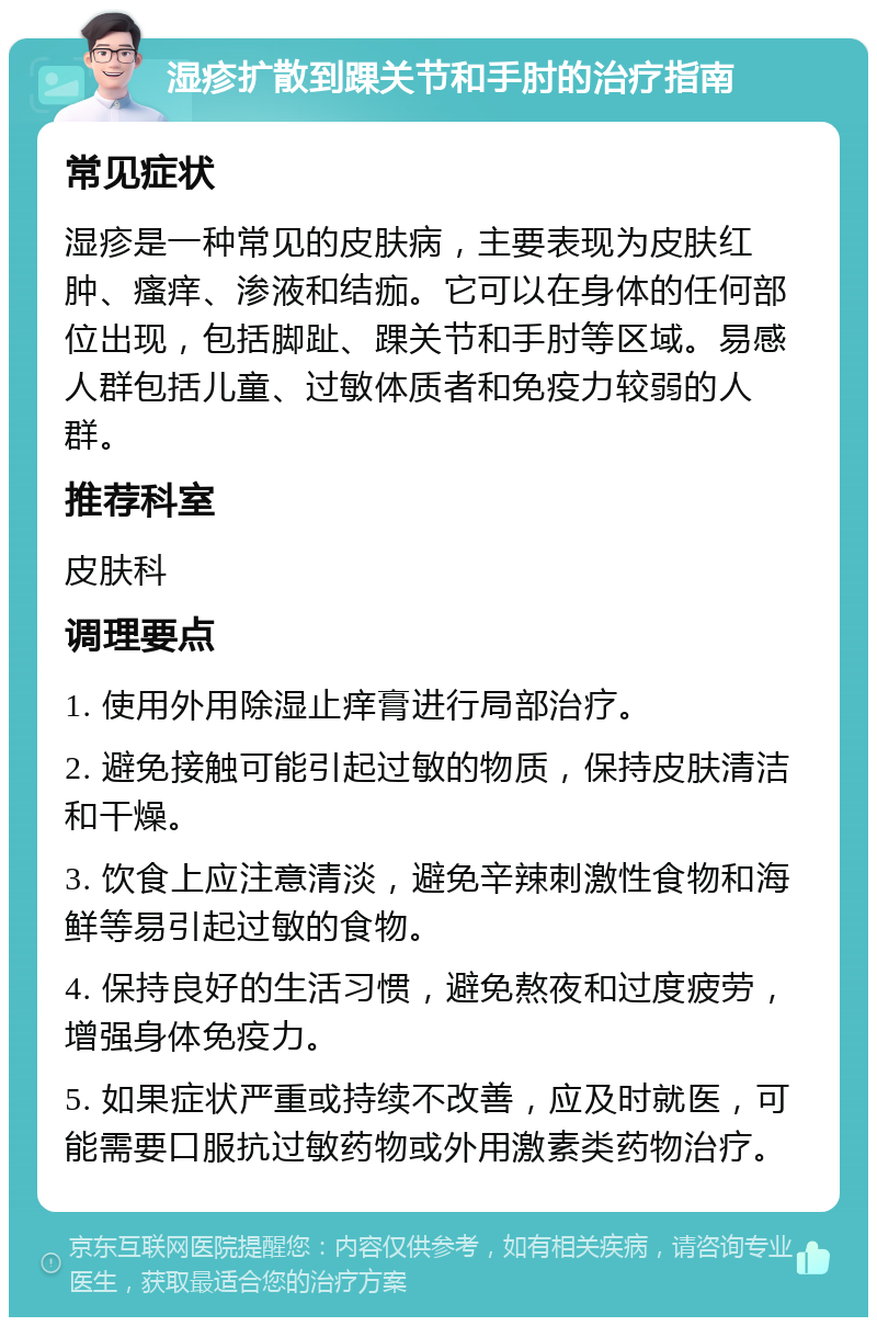 湿疹扩散到踝关节和手肘的治疗指南 常见症状 湿疹是一种常见的皮肤病，主要表现为皮肤红肿、瘙痒、渗液和结痂。它可以在身体的任何部位出现，包括脚趾、踝关节和手肘等区域。易感人群包括儿童、过敏体质者和免疫力较弱的人群。 推荐科室 皮肤科 调理要点 1. 使用外用除湿止痒膏进行局部治疗。 2. 避免接触可能引起过敏的物质，保持皮肤清洁和干燥。 3. 饮食上应注意清淡，避免辛辣刺激性食物和海鲜等易引起过敏的食物。 4. 保持良好的生活习惯，避免熬夜和过度疲劳，增强身体免疫力。 5. 如果症状严重或持续不改善，应及时就医，可能需要口服抗过敏药物或外用激素类药物治疗。