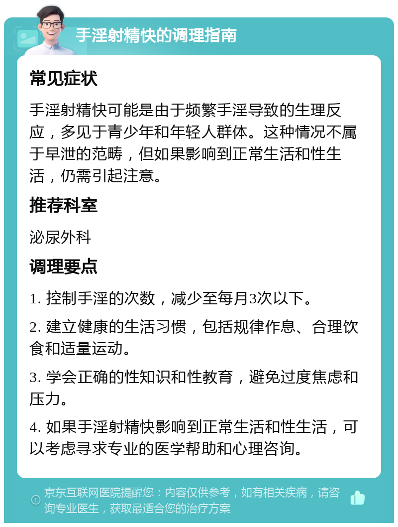 手淫射精快的调理指南 常见症状 手淫射精快可能是由于频繁手淫导致的生理反应，多见于青少年和年轻人群体。这种情况不属于早泄的范畴，但如果影响到正常生活和性生活，仍需引起注意。 推荐科室 泌尿外科 调理要点 1. 控制手淫的次数，减少至每月3次以下。 2. 建立健康的生活习惯，包括规律作息、合理饮食和适量运动。 3. 学会正确的性知识和性教育，避免过度焦虑和压力。 4. 如果手淫射精快影响到正常生活和性生活，可以考虑寻求专业的医学帮助和心理咨询。