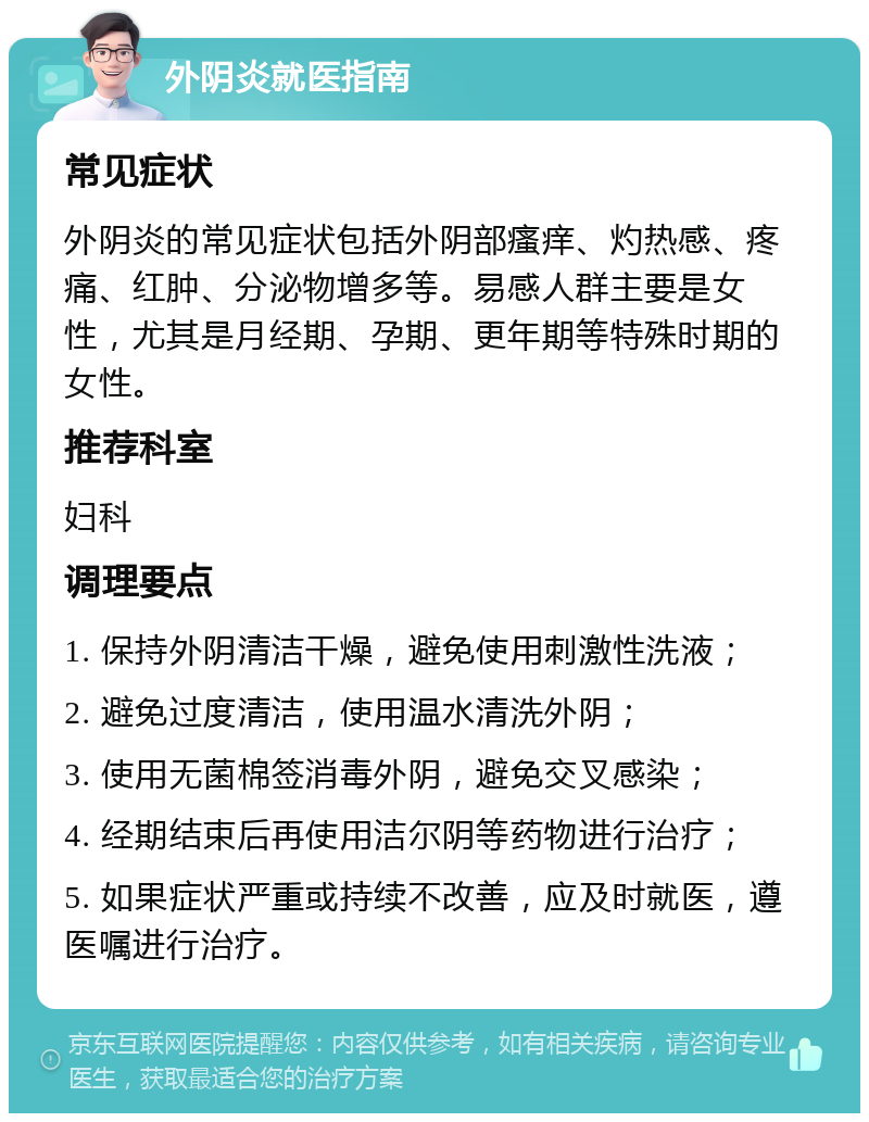 外阴炎就医指南 常见症状 外阴炎的常见症状包括外阴部瘙痒、灼热感、疼痛、红肿、分泌物增多等。易感人群主要是女性，尤其是月经期、孕期、更年期等特殊时期的女性。 推荐科室 妇科 调理要点 1. 保持外阴清洁干燥，避免使用刺激性洗液； 2. 避免过度清洁，使用温水清洗外阴； 3. 使用无菌棉签消毒外阴，避免交叉感染； 4. 经期结束后再使用洁尔阴等药物进行治疗； 5. 如果症状严重或持续不改善，应及时就医，遵医嘱进行治疗。