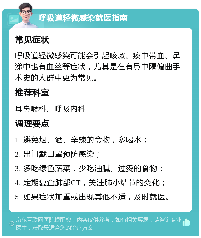 呼吸道轻微感染就医指南 常见症状 呼吸道轻微感染可能会引起咳嗽、痰中带血、鼻涕中也有血丝等症状，尤其是在有鼻中隔偏曲手术史的人群中更为常见。 推荐科室 耳鼻喉科、呼吸内科 调理要点 1. 避免烟、酒、辛辣的食物，多喝水； 2. 出门戴口罩预防感染； 3. 多吃绿色蔬菜，少吃油腻、过烫的食物； 4. 定期复查肺部CT，关注肺小结节的变化； 5. 如果症状加重或出现其他不适，及时就医。