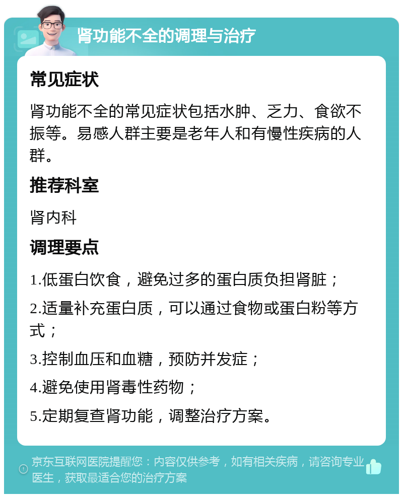 肾功能不全的调理与治疗 常见症状 肾功能不全的常见症状包括水肿、乏力、食欲不振等。易感人群主要是老年人和有慢性疾病的人群。 推荐科室 肾内科 调理要点 1.低蛋白饮食，避免过多的蛋白质负担肾脏； 2.适量补充蛋白质，可以通过食物或蛋白粉等方式； 3.控制血压和血糖，预防并发症； 4.避免使用肾毒性药物； 5.定期复查肾功能，调整治疗方案。