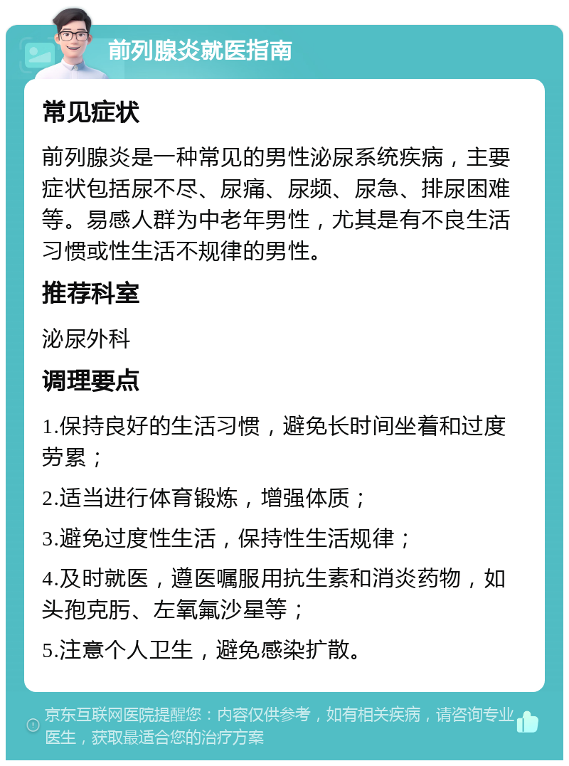 前列腺炎就医指南 常见症状 前列腺炎是一种常见的男性泌尿系统疾病，主要症状包括尿不尽、尿痛、尿频、尿急、排尿困难等。易感人群为中老年男性，尤其是有不良生活习惯或性生活不规律的男性。 推荐科室 泌尿外科 调理要点 1.保持良好的生活习惯，避免长时间坐着和过度劳累； 2.适当进行体育锻炼，增强体质； 3.避免过度性生活，保持性生活规律； 4.及时就医，遵医嘱服用抗生素和消炎药物，如头孢克肟、左氧氟沙星等； 5.注意个人卫生，避免感染扩散。