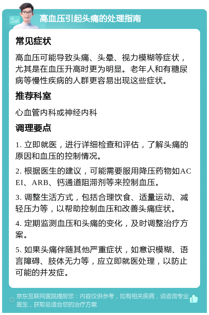 高血压引起头痛的处理指南 常见症状 高血压可能导致头痛、头晕、视力模糊等症状，尤其是在血压升高时更为明显。老年人和有糖尿病等慢性疾病的人群更容易出现这些症状。 推荐科室 心血管内科或神经内科 调理要点 1. 立即就医，进行详细检查和评估，了解头痛的原因和血压的控制情况。 2. 根据医生的建议，可能需要服用降压药物如ACEI、ARB、钙通道阻滞剂等来控制血压。 3. 调整生活方式，包括合理饮食、适量运动、减轻压力等，以帮助控制血压和改善头痛症状。 4. 定期监测血压和头痛的变化，及时调整治疗方案。 5. 如果头痛伴随其他严重症状，如意识模糊、语言障碍、肢体无力等，应立即就医处理，以防止可能的并发症。